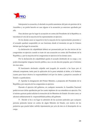 Interpuesta la acusación, el afectado no podrá ausentarse del país sin permiso de la
Asamblea y no podrá hacerlo en caso alguno si la acusación ya estuviere aprobada por
ella.
         Para declarar que ha lugar la acusación en contra del Presidente de la República se
necesitará el voto de la mayoría de los representantes en ejercicio.
         En los demás casos se requerirá el de la mayoría de los representantes presentes y
el acusado quedará suspendido en sus funciones desde el momento en que la Cámara
declare que ha lugar la acusación.
         La declaración de culpabilidad deberá ser pronunciada por los dos tercios de los
congresistas en ejercicio cuando se trate de una acusación en contra del Presidente de la
República, y por la mayoría de los congresistas en ejercicio en los demás casos.
         Por la declaración de culpabilidad queda el acusado destituido de su cargo, y no
podrá desempeñar ninguna función pública, sea o no de elección popular, por el término
de cinco años.
         El funcionario declarado culpable será juzgado de acuerdo a las leyes por el
tribunal competente, tanto para la aplicación de la pena señalada al delito, si lo hubiere,
cuanto para hacer efectiva la responsabilidad civil por los daños y perjuicios causados al
Estado o a particulares;
         4º. Aprobar la designación del Primer Ministro, a propuesta del Presidente de la
República, por mayoría de los congresistas en ejercicio.
         Durante el ejercicio del gobierno, en cualquier momento, la Asamblea Nacional
podrá revocar dicha aprobación por los cuatro séptimos de sus miembros en ejercicio. Por
el mismo quórum podrá solicitar la remoción de los Ministros de Estado. En estos casos, se
afectará solidariamente la responsabilidad política del gabinete.
         5º. Decidir si ha o no lugar la admisión de las acciones judiciales que cualquier
persona pretenda iniciar en contra de algún Ministro de Estado, con motivo de los
perjuicios que pueda haber sufrido injustamente por acto de éste en el desempeño de su
cargo;




                                                                                          28
 