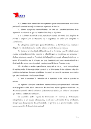 6º. Conocer de las contiendas de competencia que se susciten entre las autoridades
políticas o administrativas y los tribunales superiores de justicia;
        7º. Prestar o negar su consentimiento a los actos del Gobierno Presidente de la
República, en los casos en que la Constitución o la ley lo requieran.
        Si la Asamblea Nacional no se pronunciare dentro de treinta días después de
pedida la urgencia por el Presidente de la República, se tendrá por otorgado su
asentimiento;
        8º. Otorgar su acuerdo para que el Presidente de la República pueda ausentarse
del país por más de treinta días o en los últimos noventa días de su período;
        9º. Declarar la inhabilidad del Presidente de la República o del Presidente electo
cuando un impedimento físico o mental lo inhabilite para el ejercicio de sus funciones; y
declarar asimismo, cuando el Presidente de la República renuncie a haga dimisión de su
cargo, si los motivos que la originan son o no fundados y, en consecuencia, admitirla o
desecharla. En ambos casos deberá oír previamente al Tribunal Constitucional;
        10º. Aprobar, en sesión especialmente convocada al efecto y con el voto conforme
de los dos tercios de los congresistas en ejercicio, la designación de los ministros y fiscales
judiciales de la Corte Suprema y del Fiscal Nacional, así como de las demás autoridades
que esta Constitución y las leyes establecen.
        11º. Dar su dictamen al Presidente de la República en los casos en que éste lo
solicite.
        12º. Aprobar o desechar los tratados internacionales que le presentare el Presidente
de la República antes de su ratificación. El Presidente de la República informará a la
Asamblea Nacional sobre el contenido y el alcance del tratado, así como de las reservas
que pretenda confirmar o formularle.
        La Asamblea podrá sugerir la formulación de reservas y declaraciones
interpretativas a un tratado internacional, en el curso del trámite de su aprobación,
siempre que ellas procedan de conformidad a lo previsto en el propio tratado o en las
normas generales de derecho internacional.




                                                                                            29
 