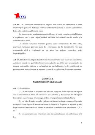 Art. 11º. La Constitución mantendrá su imperio aun cuando su observancia se viera
interrumpida por actos de fuerza contra el orden institucional y el sistema democrático.
Estos actos serán insanablemente nulos.
       Sus autores serán sancionados como traidores a la patria y quedarán inhabilitados
a perpetuidad para ocupar cargos públicos, excluidos de los beneficios del indulto y la
conmutación de penas.
       Las mismas sanciones recibirán quienes, como consecuencia de estos actos,
usurparen funciones previstas para las autoridades de la Constitución, los que
responderán civil y penalmente de sus actos. Las acciones respectivas serán
imprescriptibles.


Art. 12º. El Estado velará por el cuidado del medio ambiente y de todos sus ecosistemas.
Asimismo, velará por que todos los recursos naturales de Chile sean aprovechados de
manera sustentable, eficiente y en beneficio de sus habitantes. La ley establecerá los
parámetros de las regalías que se adeuden a causa de la explotación de recursos naturales.




                                      CAPÍTULO II.
                          NACIONALIDAD Y CIUDADANÍA


Art. 13º. Son chilenos:
       1º.- Los nacidos en el territorio de Chile, con excepción de los hijos de extranjeros
que se encuentren en Chile en servicio de su Gobierno, y de los hijos de extranjeros
transeúntes, todos los que, sin embargo, podrán optar por la nacionalidad chilena;
       2º.- Los hijos de padre o madre chilenos, nacidos en territorio extranjero. Con todo,
se requerirá que alguno de sus ascendientes en línea recta de primer o segundo grado,
haya adquirido la nacionalidad chilena en virtud de lo establecido en los números 1º, 3º ó
4º;
       3º.- Los extranjeros que obtuvieren carta de nacionalización en conformidad a la
ley,


                                                                                          3
 