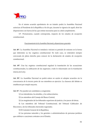 En el mismo acuerdo aprobatorio de un tratado podrá la Asamblea Nacional
autorizar al Presidente de la República a fin de que, durante la vigencia de aquél, dicte las
disposiciones con fuerza de ley que estime necesarias para su cabal cumplimiento.
       13º. Pronunciarse, cuando corresponda, respecto de los estados de excepción
constitucional.


                  Funcionamiento de la Asamblea Nacional y disposiciones generales


Art. 48º. La Asamblea Nacional se instalará e iniciará su período de sesiones en la forma
que determine su ley orgánica constitucional. En todo caso, se entenderá siempre
convocada de pleno derecho para conocer de la declaración de estados de excepción
constitucional.


Art. 49º. Una ley orgánica constitucional regulará la tramitación de las acusaciones
constitucionales, la calificación de las urgencias y todo lo relacionado con la tramitación
interna de la ley.


Art. 50º. La Asamblea Nacional no podrá entrar en sesión ni adoptar acuerdos sin la
concurrencia de la tercera parte de sus miembros en ejercicio. La clausura del debate se
establecerá por simple mayoría.


Art. 51º. No pueden ser candidatos a congresista:
       1) Los intendentes, los alcaldes, y los subsecretarios;
       2) Los miembros del Consejo del Banco Central;
       3) Los magistrados de los tribunales superiores de justicia y los jueces de letras;
       4) Los miembros del Tribunal Constitucional, del Tribunal Calificador de
Elecciones y de los tribunales electorales regionales;
       5) El Contralor General de la República;
       6) Las personas naturales y los gerentes o administradores de personas jurídicas
que celebren o caucionen contratos con el Estado;


                                                                                             31
 