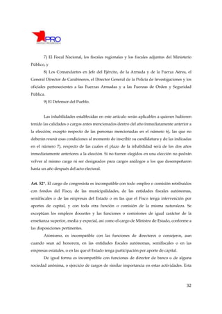 7) El Fiscal Nacional, los fiscales regionales y los fiscales adjuntos del Ministerio
Público, y
       8) Los Comandantes en Jefe del Ejército, de la Armada y de la Fuerza Aérea, el
General Director de Carabineros, el Director General de la Policía de Investigaciones y los
oficiales pertenecientes a las Fuerzas Armadas y a las Fuerzas de Orden y Seguridad
Pública.
       9) El Defensor del Pueblo.


       Las inhabilidades establecidas en este artículo serán aplicables a quienes hubieren
tenido las calidades o cargos antes mencionados dentro del año inmediatamente anterior a
la elección; excepto respecto de las personas mencionadas en el número 6), las que no
deberán reunir esas condiciones al momento de inscribir su candidatura y de las indicadas
en el número 7), respecto de las cuales el plazo de la inhabilidad será de los dos años
inmediatamente anteriores a la elección. Si no fueren elegidos en una elección no podrán
volver al mismo cargo ni ser designados para cargos análogos a los que desempeñaron
hasta un año después del acto electoral.


Art. 52º. El cargo de congresista es incompatible con todo empleo o comisión retribuidos
con fondos del Fisco, de las municipalidades, de las entidades fiscales autónomas,
semifiscales o de las empresas del Estado o en las que el Fisco tenga intervención por
aportes de capital, y con toda otra función o comisión de la misma naturaleza. Se
exceptúan los empleos docentes y las funciones o comisiones de igual carácter de la
enseñanza superior, media y especial, así como el cargo de Ministro de Estado, conforme a
las disposiciones pertinentes.
       Asimismo, es incompatible con las funciones de directores o consejeros, aun
cuando sean ad honorem, en las entidades fiscales autónomas, semifiscales o en las
empresas estatales, o en las que el Estado tenga participación por aporte de capital.
       De igual forma es incompatible con funciones de director de banco o de alguna
sociedad anónima, o ejercicio de cargos de similar importancia en estas actividades. Esta




                                                                                         32
 