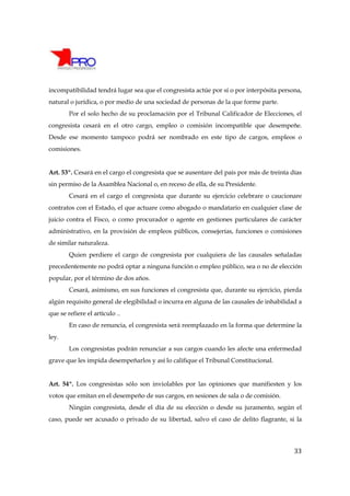 incompatibilidad tendrá lugar sea que el congresista actúe por sí o por interpósita persona,
natural o jurídica, o por medio de una sociedad de personas de la que forme parte.
        Por el solo hecho de su proclamación por el Tribunal Calificador de Elecciones, el
congresista cesará en el otro cargo, empleo o comisión incompatible que desempeñe.
Desde ese momento tampoco podrá ser nombrado en este tipo de cargos, empleos o
comisiones.


Art. 53º. Cesará en el cargo el congresista que se ausentare del país por más de treinta días
sin permiso de la Asamblea Nacional o, en receso de ella, de su Presidente.
        Cesará en el cargo el congresista que durante su ejercicio celebrare o caucionare
contratos con el Estado, el que actuare como abogado o mandatario en cualquier clase de
juicio contra el Fisco, o como procurador o agente en gestiones particulares de carácter
administrativo, en la provisión de empleos públicos, consejerías, funciones o comisiones
de similar naturaleza.
        Quien perdiere el cargo de congresista por cualquiera de las causales señaladas
precedentemente no podrá optar a ninguna función o empleo público, sea o no de elección
popular, por el término de dos años.
        Cesará, asimismo, en sus funciones el congresista que, durante su ejercicio, pierda
algún requisito general de elegibilidad o incurra en alguna de las causales de inhabilidad a
que se refiere el artículo ..
        En caso de renuncia, el congresista será reemplazado en la forma que determine la
ley.
        Los congresistas podrán renunciar a sus cargos cuando les afecte una enfermedad
grave que les impida desempeñarlos y así lo califique el Tribunal Constitucional.


Art. 54º. Los congresistas sólo son inviolables por las opiniones que manifiesten y los
votos que emitan en el desempeño de sus cargos, en sesiones de sala o de comisión.
        Ningún congresista, desde el día de su elección o desde su juramento, según el
caso, puede ser acusado o privado de su libertad, salvo el caso de delito flagrante, si la




                                                                                          33
 
