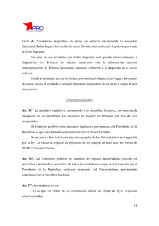 Corte de Apelaciones respectiva, en pleno, no autoriza previamente la acusación
declarando haber lugar a formación de causa. De esta resolución podrá apelarse para ante
la Corte Suprema.
       En caso de ser arrestado por delito flagrante, será puesto inmediatamente a
disposición     del   Tribunal   de   Alzada     respectivo,     con   la   información   sumaria
correspondiente. El Tribunal procederá, entonces, conforme a lo dispuesto en el inciso
anterior.
       Desde el momento en que se declare, por resolución firme, haber lugar a formación
de causa, queda el diputado o senador imputado suspendido de su cargo y sujeto al juez
competente.


                                      Del proceso legislativo.


Art. 55º. La iniciativa legislativa corresponde a la Asamblea Nacional, por moción de
cualquiera de sus miembros. Las mociones no pueden ser firmadas por más de diez
congresistas.
       El Gobierno también tiene iniciativa legislativa por mensaje del Presidente de la
República, el que será firmado conjuntamente por el Primer Ministro.
       Se reconoce a los ciudadanos iniciativa popular de ley. Esta iniciativa será regulada
por la ley. La iniciativa popular de proyectos de ley exigirá, en todo caso, no menos de
50.000 firmas acreditadas.


Art. 56º. Las decisiones políticas en materias de especial trascendencia podrán ser
sometidas a referéndum consultivo de todos los ciudadanos, el que será convocado por el
Presidente de la República, mediante propuesta del Vicepresidente, previamente
autorizada por la Asamblea Nacional.


Art. 57º. Son materias de ley:
       1) Las que en virtud de la Constitución deben ser objeto de leyes orgánicas
constitucionales;


                                                                                              34
 