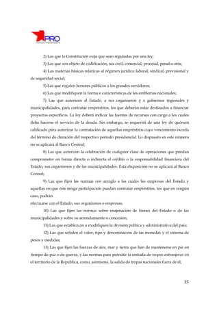 2) Las que la Constitución exija que sean reguladas por una ley;
       3) Las que son objeto de codificación, sea civil, comercial, procesal, penal u otra;
       4) Las materias básicas relativas al régimen jurídico laboral, sindical, previsional y
de seguridad social;
       5) Las que regulen honores públicos a los grandes servidores;
       6) Las que modifiquen la forma o características de los emblemas nacionales;
       7) Las que autoricen al Estado, a sus organismos y a gobiernos regionales y
municipalidades, para contratar empréstitos, los que deberán estar destinados a financiar
proyectos específicos. La ley deberá indicar las fuentes de recursos con cargo a los cuales
deba hacerse el servicio de la deuda. Sin embargo, se requerirá de una ley de quórum
calificado para autorizar la contratación de aquellos empréstitos cuyo vencimiento exceda
del término de duración del respectivo período presidencial. Lo dispuesto en este número
no se aplicará al Banco Central;
       8) Las que autoricen la celebración de cualquier clase de operaciones que puedan
comprometer en forma directa o indirecta el crédito o la responsabilidad financiera del
Estado, sus organismos y de las municipalidades. Esta disposición no se aplicará al Banco
Central;
       9) Las que fijen las normas con arreglo a las cuales las empresas del Estado y
aquellas en que éste tenga participación puedan contratar empréstitos, los que en ningún
caso, podrán
efectuarse con el Estado, sus organismos o empresas;
       10) Las que fijen las normas sobre enajenación de bienes del Estado o de las
municipalidades y sobre su arrendamiento o concesión;
       11) Las que establezcan o modifiquen la división política y administrativa del país;
       12) Las que señalen el valor, tipo y denominación de las monedas y el sistema de
pesos y medidas;
       13) Las que fijen las fuerzas de aire, mar y tierra que han de mantenerse en pie en
tiempo de paz o de guerra, y las normas para permitir la entrada de tropas extranjeras en
el territorio de la República, como, asimismo, la salida de tropas nacionales fuera de él;




                                                                                              35
 