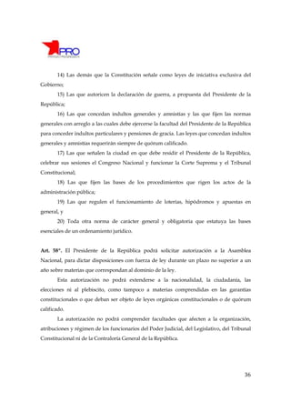 14) Las demás que la Constitución señale como leyes de iniciativa exclusiva del
Gobierno;
       15) Las que autoricen la declaración de guerra, a propuesta del Presidente de la
República;
       16) Las que concedan indultos generales y amnistías y las que fijen las normas
generales con arreglo a las cuales debe ejercerse la facultad del Presidente de la República
para conceder indultos particulares y pensiones de gracia. Las leyes que concedan indultos
generales y amnistías requerirán siempre de quórum calificado.
       17) Las que señalen la ciudad en que debe residir el Presidente de la República,
celebrar sus sesiones el Congreso Nacional y funcionar la Corte Suprema y el Tribunal
Constitucional;
       18) Las que fijen las bases de los procedimientos que rigen los actos de la
administración pública;
       19) Las que regulen el funcionamiento de loterías, hipódromos y apuestas en
general, y
       20) Toda otra norma de carácter general y obligatoria que estatuya las bases
esenciales de un ordenamiento jurídico.


Art. 58º. El Presidente de la República podrá solicitar autorización a la Asamblea
Nacional, para dictar disposiciones con fuerza de ley durante un plazo no superior a un
año sobre materias que correspondan al dominio de la ley.
       Esta autorización no podrá extenderse a la nacionalidad, la ciudadanía, las
elecciones ni al plebiscito, como tampoco a materias comprendidas en las garantías
constitucionales o que deban ser objeto de leyes orgánicas constitucionales o de quórum
calificado.
       La autorización no podrá comprender facultades que afecten a la organización,
atribuciones y régimen de los funcionarios del Poder Judicial, del Legislativo, del Tribunal
Constitucional ni de la Contraloría General de la República.




                                                                                         36
 