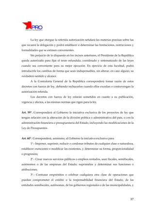 La ley que otorgue la referida autorización señalará las materias precisas sobre las
que recaerá la delegación y podrá establecer o determinar las limitaciones, restricciones y
formalidades que se estimen convenientes.
       Sin perjuicio de lo dispuesto en los incisos anteriores, el Presidente de la República
queda autorizado para fijar el texto refundido, coordinado y sistematizado de las leyes
cuando sea conveniente para su mejor ejecución. En ejercicio de esta facultad, podrá
introducirle los cambios de forma que sean indispensables, sin alterar, en caso alguno, su
verdadero sentido y alcance.
       A la Contraloría General de la República corresponderá tomar razón de estos
decretos con fuerza de ley, debiendo rechazarlos cuando ellos excedan o contravengan la
autorización referida.
       Los decretos con fuerza de ley estarán sometidos en cuanto a su publicación,
vigencia y efectos, a las mismas normas que rigen para la ley.


Art. 59º. Corresponderá al Gobierno la iniciativa exclusiva de los proyectos de ley que
tengan relación con la alteración de la división política o administrativa del país, o con la
administración financiera o presupuestaria del Estado, incluyendo las modificaciones de la
Ley de Presupuestos.


Art. 60º. Corresponderá, asimismo, al Gobierno la iniciativa exclusiva para:
       1º.- Imponer, suprimir, reducir o condonar tributos de cualquier clase o naturaleza,
establecer exenciones o modificar las existentes, y determinar su forma, proporcionalidad
o progresión;
       2º.- Crear nuevos servicios públicos o empleos rentados, sean fiscales, semifiscales,
autónomos o de las empresas del Estado; suprimirlos y determinar sus funciones o
atribuciones;
       3º.- Contratar empréstitos o celebrar cualquiera otra clase de operaciones que
puedan comprometer el crédito o la responsabilidad financiera del Estado, de las
entidades semifiscales, autónomas, de los gobiernos regionales o de las municipalidades, y




                                                                                          37
 