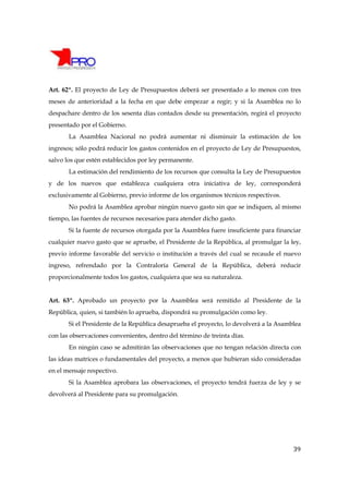 Art. 62º. El proyecto de Ley de Presupuestos deberá ser presentado a lo menos con tres
meses de anterioridad a la fecha en que debe empezar a regir; y si la Asamblea no lo
despachare dentro de los sesenta días contados desde su presentación, regirá el proyecto
presentado por el Gobierno.
       La Asamblea Nacional no podrá aumentar ni disminuir la estimación de los
ingresos; sólo podrá reducir los gastos contenidos en el proyecto de Ley de Presupuestos,
salvo los que estén establecidos por ley permanente.
       La estimación del rendimiento de los recursos que consulta la Ley de Presupuestos
y de los nuevos que establezca cualquiera otra iniciativa de ley, corresponderá
exclusivamente al Gobierno, previo informe de los organismos técnicos respectivos.
       No podrá la Asamblea aprobar ningún nuevo gasto sin que se indiquen, al mismo
tiempo, las fuentes de recursos necesarios para atender dicho gasto.
       Si la fuente de recursos otorgada por la Asamblea fuere insuficiente para financiar
cualquier nuevo gasto que se apruebe, el Presidente de la República, al promulgar la ley,
previo informe favorable del servicio o institución a través del cual se recaude el nuevo
ingreso, refrendado por la Contraloría General de la República, deberá reducir
proporcionalmente todos los gastos, cualquiera que sea su naturaleza.


Art. 63º. Aprobado un proyecto por la Asamblea será remitido al Presidente de la
República, quien, si también lo aprueba, dispondrá su promulgación como ley.
       Si el Presidente de la República desaprueba el proyecto, lo devolverá a la Asamblea
con las observaciones convenientes, dentro del término de treinta días.
       En ningún caso se admitirán las observaciones que no tengan relación directa con
las ideas matrices o fundamentales del proyecto, a menos que hubieran sido consideradas
en el mensaje respectivo.
       Si la Asamblea aprobara las observaciones, el proyecto tendrá fuerza de ley y se
devolverá al Presidente para su promulgación.




                                                                                       39
 