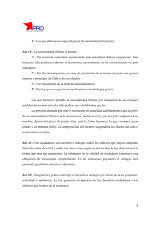 4º.- Los que obtuvieren especial gracia de nacionalización por ley.


Art. 14º. La nacionalidad chilena se pierde:
       1º.- Por renuncia voluntaria manifestada ante autoridad chilena competente. Esta
renuncia sólo producirá efectos si la persona, previamente, se ha nacionalizado en país
extranjero;
       2º.- Por decreto supremo, en caso de prestación de servicios durante una guerra
exterior a enemigos de Chile o de sus aliados;
       3º.- Por cancelación de la carta de nacionalización,
       4º.- Por ley que revoque la nacionalización concedida por gracia.


       Los que hubieren perdido la nacionalidad chilena por cualquiera de las causales
establecidas en este artículo, sólo podrán ser rehabilitados por ley.
       La persona afectada por acto o resolución de autoridad administrativa que la prive
de su nacionalidad chilena o se la desconozca, podrá recurrir, por sí o por cualquiera a su
nombre, dentro del plazo de treinta días, ante la Corte Suprema, la que conocerá como
jurado y en tribunal pleno. La interposición del recurso suspenderá los efectos del acto o
resolución recurridos.


Art. 15º. Son ciudadanos con derecho a sufragio todos los chilenos que hayan cumplido
dieciocho años de edad y estén inscritos en los registros electorales; la ley determinará la
forma que esta sea automática. La obtención de la calidad de ciudadano constituye una
obligación de inexcusable cumplimiento. En las votaciones populares el sufragio será
personal, igualitario, secreto y voluntario.


Art. 16º. Ninguna ley podrá restringir el derecho a sufragio por razón de sexo, profesión,
actividad o residencia. La ley garantiza el ejercicio de los derechos ciudadanos a los
chilenos que residan en el extranjero.




                                                                                          4
 