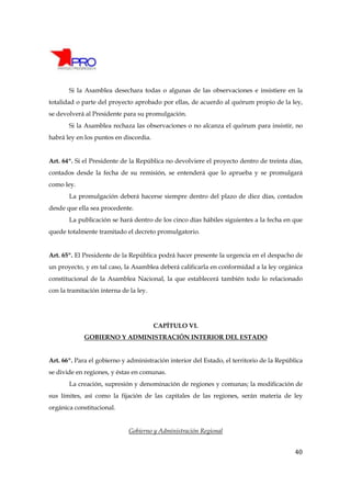 Si la Asamblea desechara todas o algunas de las observaciones e insistiere en la
totalidad o parte del proyecto aprobado por ellas, de acuerdo al quórum propio de la ley,
se devolverá al Presidente para su promulgación.
       Si la Asamblea rechaza las observaciones o no alcanza el quórum para insistir, no
habrá ley en los puntos en discordia.


Art. 64º. Si el Presidente de la República no devolviere el proyecto dentro de treinta días,
contados desde la fecha de su remisión, se entenderá que lo aprueba y se promulgará
como ley.
       La promulgación deberá hacerse siempre dentro del plazo de diez días, contados
desde que ella sea procedente.
       La publicación se hará dentro de los cinco días hábiles siguientes a la fecha en que
quede totalmente tramitado el decreto promulgatorio.


Art. 65º. El Presidente de la República podrá hacer presente la urgencia en el despacho de
un proyecto, y en tal caso, la Asamblea deberá calificarla en conformidad a la ley orgánica
constitucional de la Asamblea Nacional, la que establecerá también todo lo relacionado
con la tramitación interna de la ley.




                                        CAPÍTULO VI.
             GOBIERNO Y ADMINISTRACIÓN INTERIOR DEL ESTADO


Art. 66º. Para el gobierno y administración interior del Estado, el territorio de la República
se divide en regiones, y éstas en comunas.
       La creación, supresión y denominación de regiones y comunas; la modificación de
sus límites, así como la fijación de las capitales de las regiones, serán materia de ley
orgánica constitucional.


                              Gobierno y Administración Regional


                                                                                           40
 