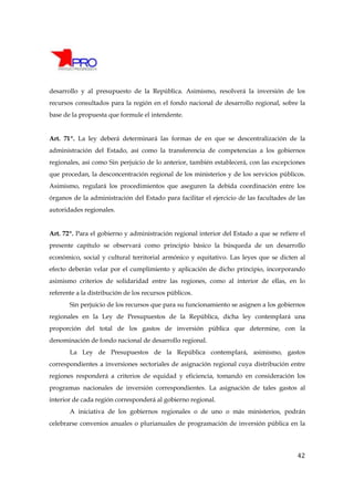 desarrollo y al presupuesto de la República. Asimismo, resolverá la inversión de los
recursos consultados para la región en el fondo nacional de desarrollo regional, sobre la
base de la propuesta que formule el intendente.


Art. 71º. La ley deberá determinará las formas de en que se descentralización de la
administración del Estado, así como la transferencia de competencias a los gobiernos
regionales, así como Sin perjuicio de lo anterior, también establecerá, con las excepciones
que procedan, la desconcentración regional de los ministerios y de los servicios públicos.
Asimismo, regulará los procedimientos que aseguren la debida coordinación entre los
órganos de la administración del Estado para facilitar el ejercicio de las facultades de las
autoridades regionales.


Art. 72º. Para el gobierno y administración regional interior del Estado a que se refiere el
presente capítulo se observará como principio básico la búsqueda de un desarrollo
económico, social y cultural territorial armónico y equitativo. Las leyes que se dicten al
efecto deberán velar por el cumplimiento y aplicación de dicho principio, incorporando
asimismo criterios de solidaridad entre las regiones, como al interior de ellas, en lo
referente a la distribución de los recursos públicos.
       Sin perjuicio de los recursos que para su funcionamiento se asignen a los gobiernos
regionales en la Ley de Presupuestos de la República, dicha ley contemplará una
proporción del total de los gastos de inversión pública que determine, con la
denominación de fondo nacional de desarrollo regional.
       La Ley de Presupuestos de la República contemplará, asimismo, gastos
correspondientes a inversiones sectoriales de asignación regional cuya distribución entre
regiones responderá a criterios de equidad y eficiencia, tomando en consideración los
programas nacionales de inversión correspondientes. La asignación de tales gastos al
interior de cada región corresponderá al gobierno regional.
       A iniciativa de los gobiernos regionales o de uno o más ministerios, podrán
celebrarse convenios anuales o plurianuales de programación de inversión pública en la




                                                                                         42
 