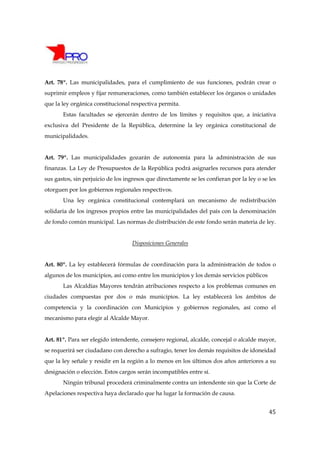Art. 78º. Las municipalidades, para el cumplimiento de sus funciones, podrán crear o
suprimir empleos y fijar remuneraciones, como también establecer los órganos o unidades
que la ley orgánica constitucional respectiva permita.
       Estas facultades se ejercerán dentro de los límites y requisitos que, a iniciativa
exclusiva del Presidente de la República, determine la ley orgánica constitucional de
municipalidades.


Art. 79º. Las municipalidades gozarán de autonomía para la administración de sus
finanzas. La Ley de Presupuestos de la República podrá asignarles recursos para atender
sus gastos, sin perjuicio de los ingresos que directamente se les confieran por la ley o se les
otorguen por los gobiernos regionales respectivos.
       Una ley orgánica constitucional contemplará un mecanismo de redistribución
solidaria de los ingresos propios entre las municipalidades del país con la denominación
de fondo común municipal. Las normas de distribución de este fondo serán materia de ley.


                                   Disposiciones Generales


Art. 80º. La ley establecerá fórmulas de coordinación para la administración de todos o
algunos de los municipios, así como entre los municipios y los demás servicios públicos
       Las Alcaldías Mayores tendrán atribuciones respecto a los problemas comunes en
ciudades compuestas por dos o más municipios. La ley establecerá los ámbitos de
competencia y la coordinación con Municipios y gobiernos regionales, así como el
mecanismo para elegir al Alcalde Mayor.


Art. 81º. Para ser elegido intendente, consejero regional, alcalde, concejal o alcalde mayor,
se requerirá ser ciudadano con derecho a sufragio, tener los demás requisitos de idoneidad
que la ley señale y residir en la región a lo menos en los últimos dos años anteriores a su
designación o elección. Estos cargos serán incompatibles entre sí.
       Ningún tribunal procederá criminalmente contra un intendente sin que la Corte de
Apelaciones respectiva haya declarado que ha lugar la formación de causa.


                                                                                            45
 