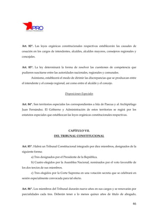 Art. 82º. Las leyes orgánicas constitucionales respectivas establecerán las causales de
cesación en los cargos de intendentes, alcaldes, alcaldes mayores, consejeros regionales y
concejales.


Art. 83º. La ley determinará la forma de resolver las cuestiones de competencia que
pudieren suscitarse entre las autoridades nacionales, regionales y comunales.
       Asimismo, establecerá el modo de dirimir las discrepancias que se produzcan entre
el intendente y el consejo regional, así como entre el alcalde y el concejo.


                                    Disposiciones Especiales


Art. 84º. Son territorios especiales los correspondientes a Isla de Pascua y al Archipiélago
Juan Fernández. El Gobierno y Administración de estos territorios se regirá por los
estatutos especiales que establezcan las leyes orgánicas constitucionales respectivas.




                                       CAPÍTULO VII.
                          DEL TRIBUNAL CONSTITUCIONAL


Art. 85º. Habrá un Tribunal Constitucional integrado por diez miembros, designados de la
siguiente forma:
       a) Tres designados por el Presidente de la República.
       b) Cuatro elegidos por la Asamblea Nacional, nominados por el voto favorable de
los dos tercios de sus miembros.
       c) Tres elegidos por la Corte Suprema en una votación secreta que se celebrará en
sesión especialmente convocada para tal efecto.


Art. 86º. Los miembros del Tribunal durarán nueve años en sus cargos y se renovarán por
parcialidades cada tres. Deberán tener a lo menos quince años de título de abogado,


                                                                                         46
 