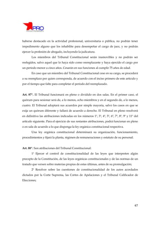 haberse destacado en la actividad profesional, universitaria o pública, no podrán tener
impedimento alguno que los inhabilite para desempeñar el cargo de juez, y no podrán
ejercer la profesión de abogado, incluyendo la judicatura.
       Los miembros del Tribunal Constitucional serán inamovibles y no podrán ser
reelegidos, salvo aquel que lo haya sido como reemplazante y haya ejercido el cargo por
un período menor a cinco años. Cesarán en sus funciones al cumplir 75 años de edad.
       En caso que un miembro del Tribunal Constitucional cese en su cargo, se procederá
a su reemplazo por quien corresponda, de acuerdo con el inciso primero de este artículo y
por el tiempo que falte para completar el período del reemplazado.


Art. 87º. El Tribunal funcionará en pleno o dividido en dos salas. En el primer caso, el
quórum para sesionar será de, a lo menos, ocho miembros y en el segundo de, a lo menos,
cuatro. El Tribunal adoptará sus acuerdos por simple mayoría, salvo los casos en que se
exija un quórum diferente y fallará de acuerdo a derecho. El Tribunal en pleno resolverá
en definitiva las atribuciones indicadas en los números 1º, 3º, 4º, 5º, 6º, 7º, 8º, 9º y 11º del
artículo siguiente. Para el ejercicio de sus restantes atribuciones, podrá funcionar en pleno
o en sala de acuerdo a lo que disponga la ley orgánica constitucional respectiva.
       Una ley orgánica constitucional determinará su organización, funcionamiento,
procedimientos y fijará la planta, régimen de remuneraciones y estatuto de su personal.


Art. 88º. Son atribuciones del Tribunal Constitucional:
       1º Ejercer el control de constitucionalidad de las leyes que interpreten algún
precepto de la Constitución, de las leyes orgánicas constitucionales y de las normas de un
tratado que versen sobre materias propias de estas últimas, antes de su promulgación;
       2º Resolver sobre las cuestiones de constitucionalidad de los autos acordados
dictados por la Corte Suprema, las Cortes de Apelaciones y el Tribunal Calificador de
Elecciones;




                                                                                             47
 