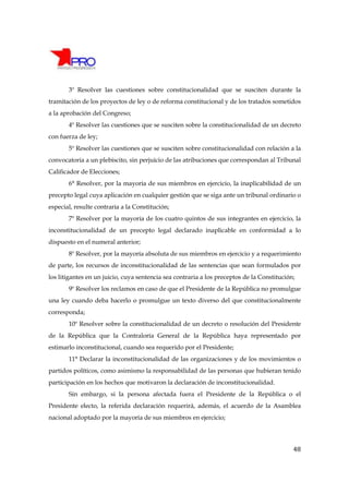 3º Resolver las cuestiones sobre constitucionalidad que se susciten durante la
tramitación de los proyectos de ley o de reforma constitucional y de los tratados sometidos
a la aprobación del Congreso;
       4º Resolver las cuestiones que se susciten sobre la constitucionalidad de un decreto
con fuerza de ley;
       5º Resolver las cuestiones que se susciten sobre constitucionalidad con relación a la
convocatoria a un plebiscito, sin perjuicio de las atribuciones que correspondan al Tribunal
Calificador de Elecciones;
       6° Resolver, por la mayoría de sus miembros en ejercicio, la inaplicabilidad de un
precepto legal cuya aplicación en cualquier gestión que se siga ante un tribunal ordinario o
especial, resulte contraria a la Constitución;
       7º Resolver por la mayoría de los cuatro quintos de sus integrantes en ejercicio, la
inconstitucionalidad de un precepto legal declarado inaplicable en conformidad a lo
dispuesto en el numeral anterior;
       8º Resolver, por la mayoría absoluta de sus miembros en ejercicio y a requerimiento
de parte, los recursos de inconstitucionalidad de las sentencias que sean formulados por
los litigantes en un juicio, cuya sentencia sea contraria a los preceptos de la Constitución;
       9º Resolver los reclamos en caso de que el Presidente de la República no promulgue
una ley cuando deba hacerlo o promulgue un texto diverso del que constitucionalmente
corresponda;
       10º Resolver sobre la constitucionalidad de un decreto o resolución del Presidente
de la República que la Contraloría General de la República haya representado por
estimarlo inconstitucional, cuando sea requerido por el Presidente;
       11° Declarar la inconstitucionalidad de las organizaciones y de los movimientos o
partidos políticos, como asimismo la responsabilidad de las personas que hubieran tenido
participación en los hechos que motivaron la declaración de inconstitucionalidad.
       Sin embargo, si la persona afectada fuera el Presidente de la República o el
Presidente electo, la referida declaración requerirá, además, el acuerdo de la Asamblea
nacional adoptado por la mayoría de sus miembros en ejercicio;




                                                                                            48
 