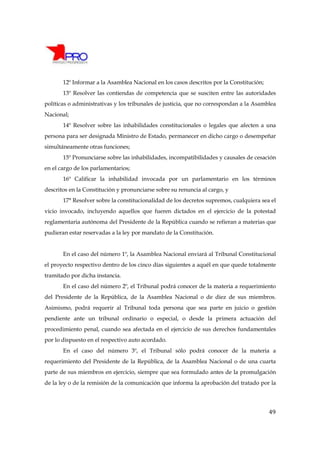 12º Informar a la Asamblea Nacional en los casos descritos por la Constitución;
       13º Resolver las contiendas de competencia que se susciten entre las autoridades
políticas o administrativas y los tribunales de justicia, que no correspondan a la Asamblea
Nacional;
       14º Resolver sobre las inhabilidades constitucionales o legales que afecten a una
persona para ser designada Ministro de Estado, permanecer en dicho cargo o desempeñar
simultáneamente otras funciones;
       15º Pronunciarse sobre las inhabilidades, incompatibilidades y causales de cesación
en el cargo de los parlamentarios;
       16º Calificar la inhabilidad invocada por un parlamentario en los términos
descritos en la Constitución y pronunciarse sobre su renuncia al cargo, y
       17° Resolver sobre la constitucionalidad de los decretos supremos, cualquiera sea el
vicio invocado, incluyendo aquellos que fueren dictados en el ejercicio de la potestad
reglamentaria autónoma del Presidente de la República cuando se refieran a materias que
pudieran estar reservadas a la ley por mandato de la Constitución.


       En el caso del número 1º, la Asamblea Nacional enviará al Tribunal Constitucional
el proyecto respectivo dentro de los cinco días siguientes a aquél en que quede totalmente
tramitado por dicha instancia.
       En el caso del número 2º, el Tribunal podrá conocer de la materia a requerimiento
del Presidente de la República, de la Asamblea Nacional o de diez de sus miembros.
Asimismo, podrá requerir al Tribunal toda persona que sea parte en juicio o gestión
pendiente ante un tribunal ordinario o especial, o desde la primera actuación del
procedimiento penal, cuando sea afectada en el ejercicio de sus derechos fundamentales
por lo dispuesto en el respectivo auto acordado.
       En el caso del número 3º, el Tribunal sólo podrá conocer de la materia a
requerimiento del Presidente de la República, de la Asamblea Nacional o de una cuarta
parte de sus miembros en ejercicio, siempre que sea formulado antes de la promulgación
de la ley o de la remisión de la comunicación que informa la aprobación del tratado por la




                                                                                         49
 