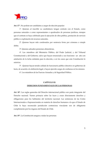 Art. 17º. No podrán ser candidatos a cargos de elección popular:
          1º. Quienes al inscribir su candidatura tengan contrato con el Estado, como
personas naturales o como representantes o apoderados de personas jurídicas, siempre
que el contrato se haya celebrado para la ejecución de obra pública, prestación de servicio
público o explotación de recursos naturales.
          2º. Quienes hayan sido condenados por sentencia firme por crímenes o simple
delito.
          3º. Quienes adeuden pensiones alimenticias.
          4º. Los miembros del Ministerio Público, del Poder Judicial, y del Tribunal
Constitucional y del Gobierno, salvo que hayan renunciado a sus funciones un año con
antelación de la fecha señalada para la elección, o en los casos que esta Constitución lo
autoriza.
          5º. Quienes hayan tenido calidad de funcionario público directivo en gobiernos de
facto, de acuerdo a la definición legal, o hayan ejercido cargos de confianza en los mismos.
          6º. Los miembros de las Fuerzas Armadas y de Seguridad Pública.




                                       CAPÍTULO III.
                   DERECHOS FUNDAMENTALES DE LAS PERSONAS


Art. 18º. Las reglas generales del Derecho internacional público son parte integrante del
Derecho nacional. Tienen primacía sobre las leyes y crean directamente derechos y
obligaciones para los habitantes del territorio nacional. Las sentencias de las Cortes
Internacionales o Supranacionales en materia de derechos humanos a la que el Estado de
Chile le haya reconocido jurisdicción contenciosa vinculante son de obligatorio
cumplimiento por los órganos del Estado de Chile.


Art. 19º. La Constitución asegura a todas las personas:




                                                                                           5
 