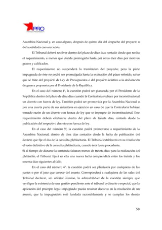 Asamblea Nacional y, en caso alguno, después de quinto día del despacho del proyecto o
de la señalada comunicación.
       El Tribunal deberá resolver dentro del plazo de diez días contado desde que reciba
el requerimiento, a menos que decida prorrogarlo hasta por otros diez días por motivos
graves y calificados.
       El requerimiento no suspenderá la tramitación del proyecto; pero la parte
impugnada de éste no podrá ser promulgada hasta la expiración del plazo referido, salvo
que se trate del proyecto de Ley de Presupuestos o del proyecto relativo a la declaración
de guerra propuesta por el Presidente de la República.
       En el caso del número 4º, la cuestión podrá ser planteada por el Presidente de la
República dentro del plazo de diez días cuando la Contraloría rechace por inconstitucional
un decreto con fuerza de ley. También podrá ser promovida por la Asamblea Nacional o
por una cuarta parte de sus miembros en ejercicio en caso de que la Contraloría hubiere
tomado razón de un decreto con fuerza de ley que se impugne de inconstitucional. Este
requerimiento deberá efectuarse dentro del plazo de treinta días, contado desde la
publicación del respectivo decreto con fuerza de ley.
       En el caso del número 5º, la cuestión podrá promoverse a requerimiento de la
Asamblea Nacional, dentro de diez días contados desde la fecha de publicación del
decreto que fije el día de la consulta plebiscitaria. El Tribunal establecerá en su resolución
el texto definitivo de la consulta plebiscitaria, cuando ésta fuera procedente.
Si al tiempo de dictarse la sentencia faltaran menos de treinta días para la realización del
plebiscito, el Tribunal fijará en ella una nueva fecha comprendida entre los treinta y los
sesenta días siguientes al fallo.
       En el caso del número 6º, la cuestión podrá ser planteada por cualquiera de las
partes o por el juez que conoce del asunto. Corresponderá a cualquiera de las salas del
Tribunal declarar, sin ulterior recurso, la admisibilidad de la cuestión siempre que
verifique la existencia de una gestión pendiente ante el tribunal ordinario o especial, que la
aplicación del precepto legal impugnado pueda resultar decisivo en la resolución de un
asunto, que la impugnación esté fundada razonablemente y se cumplan los demás




                                                                                           50
 