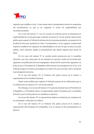 requisitos que establezca la ley. A esta misma sala le corresponderá resolver la suspensión
del procedimiento en que se ha originado la acción de inaplicabilidad por
inconstitucionalidad.
          En el caso del número 7°, una vez resuelta en sentencia previa la declaración de
inaplicabilidad de un precepto legal, conforme al número 6° de este artículo, habrá acción
pública para requerir al Tribunal la declaración de inconstitucionalidad, sin perjuicio de la
facultad de éste para declararla de oficio. Corresponderá a la ley orgánica constitucional
respectiva establecer los requisitos de admisibilidad, en el caso de que se ejerza la acción
pública, como asimismo regular el procedimiento que deberá seguirse para actuar de
oficio.
          En los casos del número 9º, la cuestión podrá promoverse por la Asamblea
Nacional o por una cuarta parte de sus miembros en ejercicio, dentro de los treinta días
siguientes a la publicación del texto impugnado o dentro de los sesenta días siguientes a la
fecha en que el Presidente de la República debió efectuar la promulgación de la ley. Si el
Tribunal acogiera el reclamo, promulgará en su fallo la ley que no lo haya sido o rectificará
la promulgación incorrecta.
          En el caso del número 12º, el Tribunal sólo podrá conocer de la materia a
requerimiento de la Asamblea Nacional.
          Habrá acción pública para requerir al Tribunal respecto de las atribuciones que se
le confieren por los números 11º y 14º de este artículo.
          Sin embargo, si en el caso del número 11º la persona afectada fuera el Presidente de
la República o el Presidente electo, el requerimiento deberá formularse por la Asamblea
Nacional o por la cuarta parte de sus miembros en ejercicio.
          En el caso del número 13°, el requerimiento deberá ser deducido por cualquiera de
las autoridades o tribunales en conflicto.
          En el caso del número 15º, el Tribunal sólo podrá conocer de la materia a
requerimiento del Presidente de la República o de no menos de diez parlamentarios en
ejercicio.




                                                                                           51
 