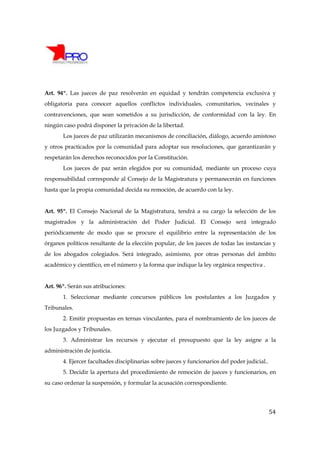 Art. 94º. Las jueces de paz resolverán en equidad y tendrán competencia exclusiva y
obligatoria para conocer aquellos conflictos individuales, comunitarios, vecinales y
contravenciones, que sean sometidos a su jurisdicción, de conformidad con la ley. En
ningún caso podrá disponer la privación de la libertad.
       Los jueces de paz utilizarán mecanismos de conciliación, diálogo, acuerdo amistoso
y otros practicados por la comunidad para adoptar sus resoluciones, que garantizarán y
respetarán los derechos reconocidos por la Constitución.
       Los jueces de paz serán elegidos por su comunidad, mediante un proceso cuya
responsabilidad corresponde al Consejo de la Magistratura y permanecerán en funciones
hasta que la propia comunidad decida su remoción, de acuerdo con la ley.


Art. 95º. El Consejo Nacional de la Magistratura, tendrá a su cargo la selección de los
magistrados y la administración del Poder Judicial. El Consejo será integrado
periódicamente de modo que se procure el equilibrio entre la representación de los
órganos políticos resultante de la elección popular, de los jueces de todas las instancias y
de los abogados colegiados. Será integrado, asimismo, por otras personas del ámbito
académico y científico, en el número y la forma que indique la ley orgánica respectiva .


Art. 96º. Serán sus atribuciones:
       1. Seleccionar mediante concursos públicos los postulantes a los Juzgados y
Tribunales.
       2. Emitir propuestas en ternas vinculantes, para el nombramiento de los jueces de
los Juzgados y Tribunales.
       3. Administrar los recursos y ejecutar el presupuesto que la ley asigne a la
administración de justicia.
       4. Ejercer facultades disciplinarias sobre jueces y funcionarios del poder judicial..
       5. Decidir la apertura del procedimiento de remoción de jueces y funcionarios, en
su caso ordenar la suspensión, y formular la acusación correspondiente.




                                                                                               54
 