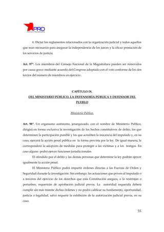 6. Dictar los reglamentos relacionados con la organización judicial y todos aquellos
que sean necesarios para asegurar la independencia de los jueces y la eficaz prestación de
los servicios de justicia.


Art. 97º. Los miembros del Consejo Nacional de la Magistratura pueden ser removidos
por causa grave mediante acuerdo del Congreso adoptado con el voto conforme de los dos
tercios del número de miembros en ejercicio .




                                      CAPÍTULO IX.
    DEL MINISTERIO PÚBLICO, LA DEFENSORÍA PÚBLICA Y DEFENSOR DEL
                                         PUEBLO


                                     Ministerio Público.


Art. 98º. Un organismo autónomo, jerarquizado, con el nombre de Ministerio Público,
dirigirá en forma exclusiva la investigación de los hechos constitutivos de delito, los que
determinen la participación punible y los que acrediten la inocencia del imputado y, en su
caso, ejercerá la acción penal pública en la forma prevista por la ley. De igual manera, le
corresponderá la adopción de medidas para proteger a las víctimas y a los testigos. En
caso alguno podrá ejercer funciones jurisdiccionales.
        El ofendido por el delito y las demás personas que determine la ley podrán ejercer
igualmente la acción penal.
        El Ministerio Público podrá impartir órdenes directas a las Fuerzas de Orden y
Seguridad durante la investigación. Sin embargo, las actuaciones que priven al imputado o
a terceros del ejercicio de los derechos que esta Constitución asegura, o lo restrinjan o
perturben, requerirán de aprobación judicial previa. La       autoridad requerida deberá
cumplir sin más trámite dichas órdenes y no podrá calificar su fundamento, oportunidad,
justicia o legalidad, salvo requerir la exhibición de la autorización judicial previa, en su
caso.


                                                                                         55
 