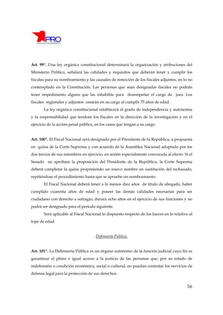 Art. 99º. Una ley orgánica constitucional determinará la organización y atribuciones del
Ministerio Público, señalará las calidades y requisitos que deberán tener y cumplir los
fiscales para su nombramiento y las causales de remoción de los fiscales adjuntos, en lo no
contemplado en la Constitución. Las personas que sean designadas fiscales no podrán
tener impedimento alguno que las inhabilite para desempeñar el cargo de juez. Los
fiscales regionales y adjuntos cesarán en su cargo al cumplir 75 años de edad.
       La ley orgánica constitucional establecerá el grado de independencia y autonomía
y la responsabilidad que tendrán los fiscales en la dirección de la investigación y en el
ejercicio de la acción penal pública, en los casos que tengan a su cargo.


Art. 100º. El Fiscal Nacional será designado por el Presidente de la República, a propuesta
en quina de la Corte Suprema y con acuerdo de la Asamblea Nacional adoptado por los
dos tercios de sus miembros en ejercicio, en sesión especialmente convocada al efecto. Si el
Senado no aprobare la proposición del Presidente de la República, la Corte Suprema
deberá completar la quina proponiendo un nuevo nombre en sustitución del rechazado,
repitiéndose el procedimiento hasta que se apruebe un nombramiento.
       El Fiscal Nacional deberá tener a lo menos diez años de título de abogado, haber
cumplido cuarenta años de edad y poseer las demás calidades necesarias para ser
ciudadano con derecho a sufragio; durará ocho años en el ejercicio de sus funciones y no
podrá ser designado para el período siguiente.
       Será aplicable al Fiscal Nacional lo dispuesto respecto de los Jueces en lo relativo al
tope de edad.


                                     Defensoría Pública.


Art. 101º. La Defensoría Pública es un órgano autónomo de la función judicial cuyo fin es
garantizar el pleno e igual acceso a la justicia de las personas que, por su estado de
indefensión o condición económica, social o cultural, no puedan contratar los servicios de
defensa legal para la protección de sus derechos.


                                                                                           56
 