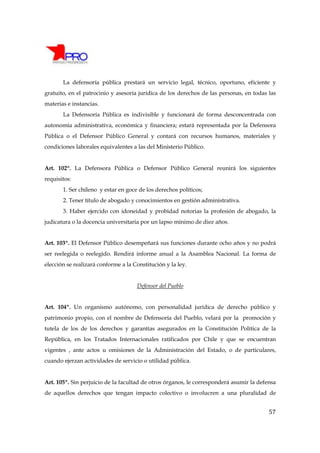 La defensoría pública prestará un servicio legal, técnico, oportuno, eficiente y
gratuito, en el patrocinio y asesoría jurídica de los derechos de las personas, en todas las
materias e instancias.
       La Defensoría Pública es indivisible y funcionará de forma desconcentrada con
autonomía administrativa, económica y financiera; estará representada por la Defensora
Pública o el Defensor Público General y contará con recursos humanos, materiales y
condiciones laborales equivalentes a las del Ministerio Público.


Art. 102º. La Defensora Pública o Defensor Público General reunirá los siguientes
requisitos:
       1. Ser chileno y estar en goce de los derechos políticos;
       2. Tener título de abogado y conocimientos en gestión administrativa.
       3. Haber ejercido con idoneidad y probidad notorias la profesión de abogado, la
judicatura o la docencia universitaria por un lapso mínimo de diez años.


Art. 103º. El Defensor Público desempeñará sus funciones durante ocho años y no podrá
ser reelegida o reelegido. Rendirá informe anual a la Asamblea Nacional. La forma de
elección se realizará conforme a la Constitución y la ley.


                                     Defensor del Pueblo


Art. 104º. Un organismo autónomo, con personalidad jurídica de derecho público y
patrimonio propio, con el nombre de Defensoría del Pueblo, velará por la promoción y
tutela de los de los derechos y garantías asegurados en la Constitución Política de la
República, en los Tratados Internacionales ratificados por Chile y que se encuentran
vigentes , ante actos u omisiones de la Administración del Estado, o de particulares,
cuando ejerzan actividades de servicio o utilidad pública.


Art. 105º. Sin perjuicio de la facultad de otros órganos, le corresponderá asumir la defensa
de aquellos derechos que tengan impacto colectivo o involucren a una pluralidad de


                                                                                         57
 