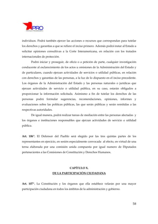 individuos. Podrá también ejercer las acciones o recursos que correspondan para tutelar
los derechos y garantías a que se refiere el inciso primero. Además podrá instar al Estado a
solicitar opiniones consultivas a la Corte Interamericana, en relación con los tratados
internacionales de protección.
       Podrá iniciar y proseguir, de oficio o a petición de parte, cualquier investigación
conducente al esclarecimiento de los actos u omisiones de la Administración del Estado y
de particulares, cuando ejerzan actividades de servicios o utilidad públicas, en relación
con derechos y garantías de las personas, a la luz de lo dispuesto en el inciso precedente.
Los órganos de la Administración del Estado y las personas naturales o jurídicas que
ejerzan actividades de servicio o utilidad pública, en su caso, estarán obligados a
proporcionar la información solicitada. Asimismo a fin de tutelar los derechos de las
personas   podrá   formular      sugerencias,   recomendaciones,   opiniones,   informes    y
evaluaciones sobre las políticas públicas, las que serán públicas y serán remitidas a las
respectivas autoridades.
       De igual manera, podrá realizar tareas de mediación entre las personas afectadas y
los órganos e instituciones responsables que ejerzan actividades de servicio o utilidad
pública.


Art. 106º. El Defensor del Pueblo será elegido por las tres quintas partes de los
representantes en ejercicio, en sesión especialmente convocada al efecto, en virtud de una
terna elaborada por una comisión unida compuesta por igual numero de Diputados
pertenecientes a las Comisiones de Constitución y Derechos Humanos.




                                       CAPÍTULO X.
                        DE LA PARTICIPACIÓN CIUDADANA


Art. 107º. La Constitución y los órganos que ella establece velarán por una mayor
participación ciudadana en todos los ámbitos de la administración y gobierno.




                                                                                           58
 