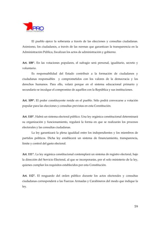 El pueblo ejerce la soberanía a través de las elecciones y consultas ciudadanas.
Asimismo, los ciudadanos, a través de las normas que garantizan la transparencia en la
Administración Pública, fiscalizan los actos de administración y gobierno.


Art. 108º. En las votaciones populares, el sufragio será personal, igualitario, secreto y
voluntario.
       Es responsabilidad del Estado contribuir a la formación de ciudadanos y
ciudadanas responsables       y comprometidos con los valores de la democracia y los
derechos humanos. Para ello, velará porque en el sistema educacional primario y
secundario se inculque el compromiso de aquéllos con la República y sus instituciones.


Art. 109º. El poder constituyente reside en el pueblo. Sólo podrá convocarse a votación
popular para las elecciones y consultas previstas en esta Constitución.


Art. 110º. Habrá un sistema electoral público. Una ley orgánica constitucional determinará
su organización y funcionamiento, regulará la forma en que se realizarán los procesos
electorales y las consultas ciudadanas.
       La ley garantizará la plena igualdad entre los independientes y los miembros de
partidos políticos. Dicha ley establecerá un sistema de financiamiento, transparencia,
límite y control del gasto electoral.


Art. 111º. La ley orgánica constitucional contemplará un sistema de registro electoral, bajo
la dirección del Servicio Electoral, al que se incorporarán, por el solo ministerio de la ley,
quienes cumplan los requisitos establecidos por esta Constitución.


Art. 112º. El resguardo del orden público durante los actos electorales y consultas
ciudadanas corresponderá a las Fuerzas Armadas y Carabineros del modo que indique la
ley.




                                                                                           59
 