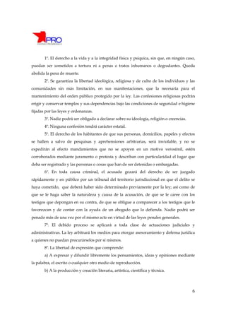 1º. El derecho a la vida y a la integridad física y psíquica, sin que, en ningún caso,
puedan ser sometidos a tortura ni a penas o tratos inhumanos o degradantes. Queda
abolida la pena de muerte.
       2º. Se garantiza la libertad ideológica, religiosa y de culto de los individuos y las
comunidades sin más limitación, en sus manifestaciones, que la necesaria para el
mantenimiento del orden público protegido por la ley. Las confesiones religiosas podrán
erigir y conservar templos y sus dependencias bajo las condiciones de seguridad e higiene
fijadas por las leyes y ordenanzas.
       3º. Nadie podrá ser obligado a declarar sobre su ideología, religión o creencias.
       4º. Ninguna confesión tendrá carácter estatal.
       5º. El derecho de los habitantes de que sus personas, domicilios, papeles y efectos
se hallen a salvo de pesquisas y aprehensiones arbitrarias, será inviolable, y no se
expedirán al efecto mandamientos que no se apoyen en un motivo verosímil, estén
corroborados mediante juramento o protesta y describan con particularidad el lugar que
deba ser registrado y las personas o cosas que han de ser detenidas o embargadas.
       6º. En toda causa criminal, el acusado gozará del derecho de ser juzgado
rápidamente y en público por un tribunal del territorio jurisdiccional en que el delito se
haya cometido, que deberá haber sido determinado previamente por la ley; así como de
que se le haga saber la naturaleza y causa de la acusación, de que se le caree con los
testigos que depongan en su contra, de que se obligue a comparecer a los testigos que le
favorezcan y de contar con la ayuda de un abogado que lo defienda. Nadie podrá ser
penado más de una vez por el mismo acto en virtud de las leyes penales generales.
       7º. El debido proceso se aplicará a toda clase de actuaciones judiciales y
administrativas. La ley arbitrará los medios para otorgar asesoramiento y defensa jurídica
a quienes no puedan procurárselos por sí mismos.
       8º. La libertad de expresión que comprende:
       a) A expresar y difundir libremente los pensamientos, ideas y opiniones mediante
la palabra, el escrito o cualquier otro medio de reproducción.
       b) A la producción y creación literaria, artística, científica y técnica.




                                                                                           6
 