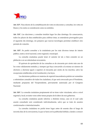 Art. 113º. Para efectos de la contabilización de votos en elecciones y consultas, los votos en
blanco y los nulos se considerarán como no emitidos.


Art. 114º. Las elecciones y consultas tendrán lugar los días domingo. En consecuencia,
todos los plazos de días establecidos para celebrar éstas, se entenderán prorrogados para
el siguiente día domingo, sin perjuicio que nuevas tecnologías permitan establecer otro
período de votación.


Art. 115º. Se podrá consultar a la ciudadanía por los más diversos temas de interés
público, tanto a nivel nacional, como regional y municipal.
       La consulta ciudadana puede tener el carácter de tal, o bien consistir en un
plebiscito o en un referéndum revocatorio.
       El quórum de aprobación de las consultas es de cincuenta por ciento más uno de
los votos válidamente emitidos, y siempre que haya concurrido a la misma un número de
electores y electoras igual o superior al cincuenta por ciento de los inscritos, salvo las
excepciones establecidas en la Constitución y las leyes.
       Las decisiones políticas en materias de especial trascendencia podrán ser sometidas
a referéndum consultivo de todos los ciudadano, el que será convocado por el Presidente,
mediante propuesta del Vicepresidente, previamente autorizada por el Congreso
Nacional.


Art. 116º. La consulta ciudadana propiamente tal no tiene valor vinculante, salvo a nivel
regional y local, en tanto verse sobre temas propios de la labor de esos gobiernos.
       La consulta ciudadana puede referirse a distintos temas, caso en el cual cada
asunto consultado será considerado individualmente, salvo que se trate de asuntos
condicionados o interrelacionados.
       La consulta ciudadana no podrá tener lugar antes de sesenta días ni luego de
noventa días de la convocatoria, la que se hará con la publicidad debida y dando a conocer




                                                                                           60
 