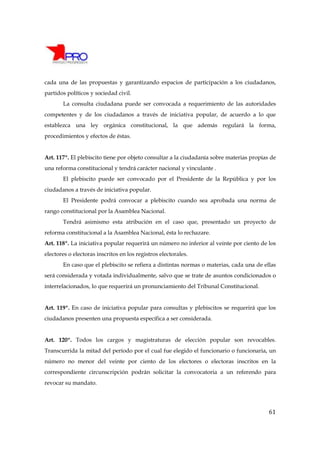 cada una de las propuestas y garantizando espacios de participación a los ciudadanos,
partidos políticos y sociedad civil.
       La consulta ciudadana puede ser convocada a requerimiento de las autoridades
competentes y de los ciudadanos a través de iniciativa popular, de acuerdo a lo que
establezca una ley orgánica constitucional, la que además regulará la forma,
procedimientos y efectos de éstas.


Art. 117º. El plebiscito tiene por objeto consultar a la ciudadanía sobre materias propias de
una reforma constitucional y tendrá carácter nacional y vinculante .
       El plebiscito puede ser convocado por el Presidente de la República y por los
ciudadanos a través de iniciativa popular.
       El Presidente podrá convocar a plebiscito cuando sea aprobada una norma de
rango constitucional por la Asamblea Nacional.
       Tendrá asimismo esta atribución en el caso que, presentado un proyecto de
reforma constitucional a la Asamblea Nacional, ésta lo rechazare.
Art. 118º. La iniciativa popular requerirá un número no inferior al veinte por ciento de los
electores o electoras inscritos en los registros electorales.
       En caso que el plebiscito se refiera a distintas normas o materias, cada una de ellas
será considerada y votada individualmente, salvo que se trate de asuntos condicionados o
interrelacionados, lo que requerirá un pronunciamiento del Tribunal Constitucional.


Art. 119º. En caso de iniciativa popular para consultas y plebiscitos se requerirá que los
ciudadanos presenten una propuesta específica a ser considerada.


Art. 120º. Todos los cargos y magistraturas de elección popular son revocables.
Transcurrida la mitad del período por el cual fue elegido el funcionario o funcionaria, un
número no menor del veinte por ciento de los electores o electoras inscritos en la
correspondiente circunscripción podrán solicitar la convocatoria a un referendo para
revocar su mandato.




                                                                                          61
 
