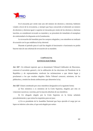 Si el cincuenta por ciento más uno del número de electores y electoras, hubieren
votado a favor de la revocatoria, y siempre que haya concurrido al referendo un número
de electores y electoras igual o superior al cincuenta por ciento de los electores y electoras
inscritos, se considerará revocado su mandato y se procederá de inmediato al reemplazo
de conformidad a lo dispuesto en la Constitución.
       La revocación del mandato para los cuerpos colegiados y sus miembros se realizará
de acuerdo con lo que establezca la ley electoral.
       Durante el período para el cual fue elegido el funcionario o funcionaria no podrá
hacerse más de una solicitud de revocación de su mandato.




                                       CAPÍTULO XI.
                                  JUSTICIA ELECTORAL


Art. 121º. Un tribunal especial, que se denominará Tribunal Calificador de Elecciones,
conocerá el escrutinio general y de la calificación de las elecciones de Presidente de la
República y de representantes; resolverá las reclamaciones a que dieren lugar y
proclamará a los que resulten elegidos. Dicho Tribunal conocerá, asimismo, de los
plebiscitos, y tendrá las demás atribuciones que determine la ley.


Art. 122º. Estará constituido por cinco miembros designados en la siguiente forma:
       a) Tres ministros o ex ministros de la Corte Suprema, elegidos por ésta en
votaciones sucesivas y secretas, por la mayoría absoluta de sus miembros;
       b) Un abogado elegido por la Corte Suprema en la forma señalada
precedentemente y que reúna los requisitos para ser juez;
       c) Un ex presidente de la Asamblea Nacional que haya ejercido el cargo por un
lapso no inferior a dos años, el que será elegido por sorteo.




                                                                                           62
 
