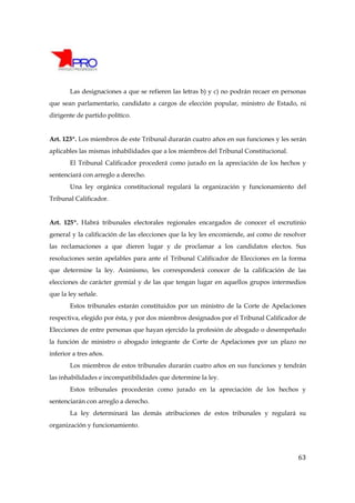 Las designaciones a que se refieren las letras b) y c) no podrán recaer en personas
que sean parlamentario, candidato a cargos de elección popular, ministro de Estado, ni
dirigente de partido político.


Art. 123º. Los miembros de este Tribunal durarán cuatro años en sus funciones y les serán
aplicables las mismas inhabilidades que a los miembros del Tribunal Constitucional.
       El Tribunal Calificador procederá como jurado en la apreciación de los hechos y
sentenciará con arreglo a derecho.
       Una ley orgánica constitucional regulará la organización y funcionamiento del
Tribunal Calificador.


Art. 125º. Habrá tribunales electorales regionales encargados de conocer el escrutinio
general y la calificación de las elecciones que la ley les encomiende, así como de resolver
las reclamaciones a que dieren lugar y de proclamar a los candidatos electos. Sus
resoluciones serán apelables para ante el Tribunal Calificador de Elecciones en la forma
que determine la ley. Asimismo, les corresponderá conocer de la calificación de las
elecciones de carácter gremial y de las que tengan lugar en aquellos grupos intermedios
que la ley señale.
       Estos tribunales estarán constituidos por un ministro de la Corte de Apelaciones
respectiva, elegido por ésta, y por dos miembros designados por el Tribunal Calificador de
Elecciones de entre personas que hayan ejercido la profesión de abogado o desempeñado
la función de ministro o abogado integrante de Corte de Apelaciones por un plazo no
inferior a tres años.
       Los miembros de estos tribunales durarán cuatro años en sus funciones y tendrán
las inhabilidades e incompatibilidades que determine la ley.
       Estos tribunales procederán como jurado en la apreciación de los hechos y
sentenciarán con arreglo a derecho.
       La ley determinará las demás atribuciones de estos tribunales y regulará su
organización y funcionamiento.




                                                                                        63
 