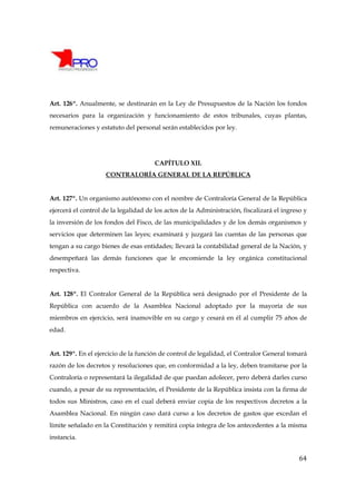 Art. 126º. Anualmente, se destinarán en la Ley de Presupuestos de la Nación los fondos
necesarios para la organización y funcionamiento de estos tribunales, cuyas plantas,
remuneraciones y estatuto del personal serán establecidos por ley.




                                      CAPÍTULO XII.
                    CONTRALORÍA GENERAL DE LA REPÚBLICA


Art. 127º. Un organismo autónomo con el nombre de Contraloría General de la República
ejercerá el control de la legalidad de los actos de la Administración, fiscalizará el ingreso y
la inversión de los fondos del Fisco, de las municipalidades y de los demás organismos y
servicios que determinen las leyes; examinará y juzgará las cuentas de las personas que
tengan a su cargo bienes de esas entidades; llevará la contabilidad general de la Nación, y
desempeñará las demás funciones que le encomiende la ley orgánica constitucional
respectiva.


Art. 128º. El Contralor General de la República será designado por el Presidente de la
República con acuerdo de la Asamblea Nacional adoptado por la mayoría de sus
miembros en ejercicio, será inamovible en su cargo y cesará en él al cumplir 75 años de
edad.


Art. 129º. En el ejercicio de la función de control de legalidad, el Contralor General tomará
razón de los decretos y resoluciones que, en conformidad a la ley, deben tramitarse por la
Contraloría o representará la ilegalidad de que puedan adolecer, pero deberá darles curso
cuando, a pesar de su representación, el Presidente de la República insista con la firma de
todos sus Ministros, caso en el cual deberá enviar copia de los respectivos decretos a la
Asamblea Nacional. En ningún caso dará curso a los decretos de gastos que excedan el
límite señalado en la Constitución y remitirá copia íntegra de los antecedentes a la misma
instancia.


                                                                                            64
 