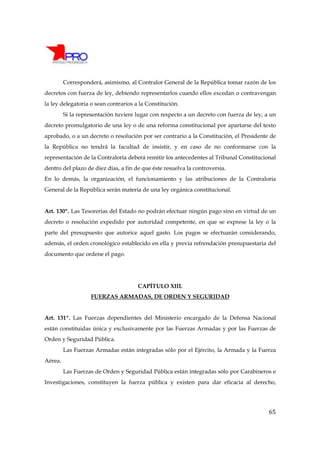 Corresponderá, asimismo, al Contralor General de la República tomar razón de los
decretos con fuerza de ley, debiendo representarlos cuando ellos excedan o contravengan
la ley delegatoria o sean contrarios a la Constitución.
         Si la representación tuviere lugar con respecto a un decreto con fuerza de ley, a un
decreto promulgatorio de una ley o de una reforma constitucional por apartarse del texto
aprobado, o a un decreto o resolución por ser contrario a la Constitución, el Presidente de
la República no tendrá la facultad de insistir, y en caso de no conformarse con la
representación de la Contraloría deberá remitir los antecedentes al Tribunal Constitucional
dentro del plazo de diez días, a fin de que éste resuelva la controversia.
En lo demás, la organización, el funcionamiento y las atribuciones de la Contraloría
General de la República serán materia de una ley orgánica constitucional.


Art. 130º. Las Tesorerías del Estado no podrán efectuar ningún pago sino en virtud de un
decreto o resolución expedido por autoridad competente, en que se exprese la ley o la
parte del presupuesto que autorice aquel gasto. Los pagos se efectuarán considerando,
además, el orden cronológico establecido en ella y previa refrendación presupuestaria del
documento que ordene el pago.




                                      CAPÍTULO XIII.
                   FUERZAS ARMADAS, DE ORDEN Y SEGURIDAD


Art. 131º. Las Fuerzas dependientes del Ministerio encargado de la Defensa Nacional
están constituidas única y exclusivamente por las Fuerzas Armadas y por las Fuerzas de
Orden y Seguridad Pública.
         Las Fuerzas Armadas están integradas sólo por el Ejército, la Armada y la Fuerza
Aérea.
         Las Fuerzas de Orden y Seguridad Pública están integradas sólo por Carabineros e
Investigaciones, constituyen la fuerza pública y existen para dar eficacia al derecho,




                                                                                          65
 