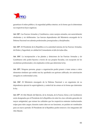 garantizar el orden público y la seguridad pública interior, en la forma que lo determinen
sus respectivas leyes orgánicas.


Art. 132º. Las Fuerzas Armadas y Carabineros, como cuerpos armados, son esencialmente
obedientes y no deliberantes. Las fuerzas dependientes del Ministerio encargado de la
Defensa Nacional son además profesionales, jerarquizadas y disciplinadas.


Art. 133º. El Presidente de la República es la autoridad máxima de las Fuerzas Armadas,
de Orden y Seguridad, en calidad de Comandante en Jefe de todas ellas.


Art. 134º. La incorporación a las plantas y dotaciones de las Fuerzas Armadas y de
Carabineros sólo podrá hacerse a través de sus propias Escuelas, con excepción de los
escalafones profesionales y de empleados civiles que determine la ley.


Art. 135º. Ninguna persona, grupo u organización podrá poseer o tener armas u otros
elementos similares que señale una ley aprobada con quórum calificado, sin autorización
otorgada en conformidad a ésta.


Art. 136º. El Ministerio encargado de la Defensa Nacional o un organismo de su
dependencia ejercerá la supervigilancia y control de las armas en la forma que determine
la ley.


Art. 137º. El Alto Mando del Ejército, de la Armada, de la Fuerza Aérea y de Carabineros
serán designados por el Presidente de la República de entre los cinco oficiales generales de
mayor antigüedad, que reúnan las calidades que los respectivos estatutos institucionales
exijan para tales cargos; durarán cuatro años en sus funciones, no podrán ser nombrados
para un nuevo período. El Presidente de la República podrá remover a los integrantes del
Alto Mando.




                                                                                         66
 