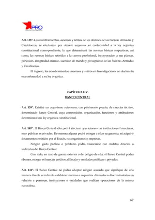 Art. 138º. Los nombramientos, ascensos y retiros de los oficiales de las Fuerzas Armadas y
Carabineros, se efectuarán por decreto supremo, en conformidad a la ley orgánica
constitucional correspondiente, la que determinará las normas básicas respectivas, así
como, las normas básicas referidas a la carrera profesional, incorporación a sus plantas,
previsión, antigüedad, mando, sucesión de mando y presupuesto de las Fuerzas Armadas
y Carabineros.
       El ingreso, los nombramientos, ascensos y retiros en Investigaciones se efectuarán
en conformidad a su ley orgánica.




                                     CAPÍTULO XIV.
                                    BANCO CENTRAL


Art. 139º. Existirá un organismo autónomo, con patrimonio propio, de carácter técnico,
denominado Banco Central, cuya composición, organización, funciones y atribuciones
determinará una ley orgánica constitucional.


Art. 140º. El Banco Central sólo podrá efectuar operaciones con instituciones financieras,
sean públicas o privadas. De manera alguna podrá otorgar a ellas su garantía, ni adquirir
documentos emitidos por el Estado, sus organismos o empresas.
       Ningún gasto público o préstamo podrá financiarse con créditos directos o
indirectos del Banco Central.
       Con todo, en caso de guerra exterior o de peligro de ella, el Banco Central podrá
obtener, otorgar o financiar créditos al Estado y entidades públicas o privadas.


Art. 141º. El Banco Central no podrá adoptar ningún acuerdo que signifique de una
manera directa o indirecta establecer normas o requisitos diferentes o discriminatorios en
relación a personas, instituciones o entidades que realicen operaciones de la misma
naturaleza.




                                                                                       67
 