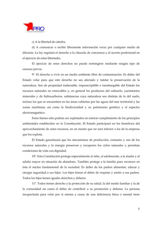 c) A la libertad de cátedra.
        d) A comunicar o recibir libremente información veraz por cualquier medio de
difusión. La ley regulará el derecho a la cláusula de conciencia y al secreto profesional en
el ejercicio de estas libertades.
        El ejercicio de estos derechos no puede restringirse mediante ningún tipo de
censura previa.
        9º. El derecho a vivir en un medio ambiente libre de contaminación. Es deber del
Estado velar para que este derecho no sea afectado y tutelar la preservación de la
naturaleza. Son de propiedad inalienable, imprescriptible e inembargable del Estado los
recursos naturales no renovables y, en general los productos del subsuelo, yacimientos
minerales y de hidrocarburos, substancias cuya naturaleza sea distinta de la del suelo,
incluso los que se encuentren en las áreas cubiertas por las aguas del mar territorial y las
zonas marítimas; así como la biodiversidad y su patrimonio genético y el espectro
electromagnético.
        Estos bienes sólo podrán ser explotados en estricto cumplimiento de los principios
ambientales establecidos en la Constitución. El Estado participará en los beneficios del
aprovechamiento de estos recursos, en un monto que no será inferior a los de la empresa
que los explota.
        El Estado garantizará que los mecanismos de producción, consumo y uso de los
recursos naturales y la energía preserven y recuperen los ciclos naturales y permitan
condiciones de vida con dignidad.
        10º. Esta Constitución protege especialmente al niño, al adolescente, a la madre y al
adulto mayor en situación de abandono. También protege a la familia pues reconoce en
ésta el núcleo fundamental de la sociedad. Es deber de los padres alimentar, educar y
otorgar seguridad a sus hijos. Los hijos tienen el deber de respetar y asistir a sus padres.
Todos los hijos tienen iguales derechos y deberes.
        11º. Todos tienen derecho a la protección de su salud, la del medio familiar y la de
la comunidad así como el deber de contribuir a su promoción y defensa. La persona
incapacitada para velar por sí misma a causa de una deficiencia física o mental tiene




                                                                                           7
 