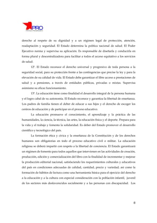 derecho al respeto de su dignidad y a un régimen legal de protección, atención,
readaptación y seguridad. El Estado determina la política nacional de salud. El Poder
Ejecutivo norma y supervisa su aplicación. Es responsable de diseñarla y conducirla en
forma plural y descentralizadora para facilitar a todos el acceso equitativo a los servicios
de salud.
       12º. El Estado reconoce el derecho universal y progresivo de toda persona a la
seguridad social, para su protección frente a las contingencias que precise la ley y para la
elevación de su calidad de vida. El Estado debe garantizar el libre acceso a prestaciones de
salud y a pensiones, a través de entidades públicas, privadas o mixtas. Supervisa
asimismo su eficaz funcionamiento.
       13º. La educación tiene como finalidad el desarrollo integral de la persona humana
y el logro cabal de su autonomía. El Estado reconoce y garantiza la libertad de enseñanza.
Los padres de familia tienen el deber de educar a sus hijos y el derecho de escoger los
centros de educación y de participar en el proceso educativo.
       La educación promueve el conocimiento, el aprendizaje y la práctica de las
humanidades, la ciencia, la técnica, las artes, la educación física y el deporte. Prepara para
la vida y el trabajo y fomenta la solidaridad. Es deber del Estado promover el desarrollo
científico y tecnológico del país.
       La formación ética y cívica y la enseñanza de la Constitución y de los derechos
humanos son obligatorias en todo el proceso educativo civil o militar. La educación
religiosa se deberá impartir con respeto a la libertad de conciencia. El Estado garantizará
un régimen de fomento para todos aquellos que intervienen en las actividades de creación,
producción, edición y comercialización del libro con la finalidad de incrementar y mejorar
la producción editorial nacional, satisfaciendo los requerimientos culturales y educativos
del país en condiciones adecuadas de calidad, cantidad, precio y variedad; así como la
formación de hábitos de lectura como una herramienta básica para el ejercicio del derecho
a la educación y a la cultura con especial consideración con la población infantil, juvenil
de los sectores más desfavorecidos socialmente y a las personas con discapacidad. Los




                                                                                            8
 