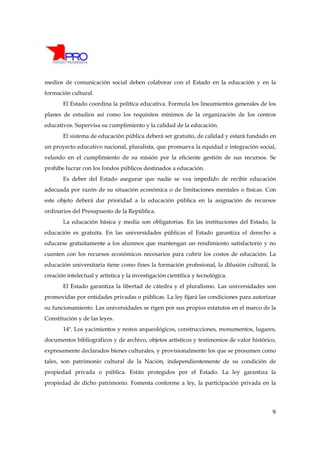 medios de comunicación social deben colaborar con el Estado en la educación y en la
formación cultural.
       El Estado coordina la política educativa. Formula los lineamientos generales de los
planes de estudios así como los requisitos mínimos de la organización de los centros
educativos. Supervisa su cumplimiento y la calidad de la educación.
       El sistema de educación pública deberá ser gratuito, de calidad y estará fundado en
un proyecto educativo nacional, pluralista, que promueva la equidad e integración social,
velando en el cumplimiento de su misión por la eficiente gestión de sus recursos. Se
prohíbe lucrar con los fondos públicos destinados a educación.
       Es deber del Estado asegurar que nadie se vea impedido de recibir educación
adecuada por razón de su situación económica o de limitaciones mentales o físicas. Con
este objeto deberá dar prioridad a la educación pública en la asignación de recursos
ordinarios del Presupuesto de la República.
       La educación básica y media son obligatorias. En las instituciones del Estado, la
educación es gratuita. En las universidades públicas el Estado garantiza el derecho a
educarse gratuitamente a los alumnos que mantengan un rendimiento satisfactorio y no
cuenten con los recursos económicos necesarios para cubrir los costos de educación. La
educación universitaria tiene como fines la formación profesional, la difusión cultural, la
creación intelectual y artística y la investigación científica y tecnológica.
       El Estado garantiza la libertad de cátedra y el pluralismo. Las universidades son
promovidas por entidades privadas o públicas. La ley fijará las condiciones para autorizar
su funcionamiento. Las universidades se rigen por sus propios estatutos en el marco de la
Constitución y de las leyes.
       14º. Los yacimientos y restos arqueológicos, construcciones, monumentos, lugares,
documentos bibliográficos y de archivo, objetos artísticos y testimonios de valor histórico,
expresamente declarados bienes culturales, y provisionalmente los que se presumen como
tales, son patrimonio cultural de la Nación, independientemente de su condición de
propiedad privada o pública. Están protegidos por el Estado. La ley garantiza la
propiedad de dicho patrimonio. Fomenta conforme a ley, la participación privada en la




                                                                                          9
 
