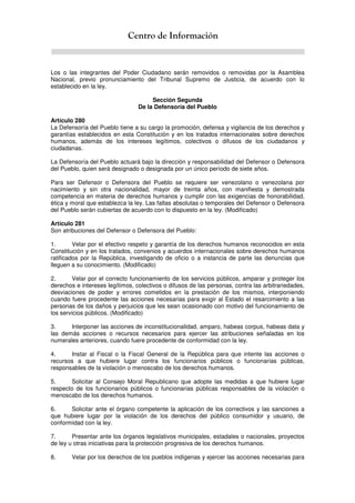 Centro de Información
Los o las integrantes del Poder Ciudadano serán removidos o removidas por la Asamblea
Nacional, previo pronunciamiento del Tribunal Supremo de Justicia, de acuerdo con lo
establecido en la ley.
Sección Segunda
De la Defensoría del Pueblo
Artículo 280
La Defensoría del Pueblo tiene a su cargo la promoción, defensa y vigilancia de los derechos y
garantías establecidos en esta Constitución y en los tratados internacionales sobre derechos
humanos, además de los intereses legítimos, colectivos o difusos de los ciudadanos y
ciudadanas.
La Defensoría del Pueblo actuará bajo la dirección y responsabilidad del Defensor o Defensora
del Pueblo, quien será designado o designada por un único período de siete años.
Para ser Defensor o Defensora del Pueblo se requiere ser venezolano o venezolana por
nacimiento y sin otra nacionalidad, mayor de treinta años, con manifiesta y demostrada
competencia en materia de derechos humanos y cumplir con las exigencias de honorabilidad,
ética y moral que establezca la ley. Las faltas absolutas o temporales del Defensor o Defensora
del Pueblo serán cubiertas de acuerdo con lo dispuesto en la ley. (Modificado)
Artículo 281
Son atribuciones del Defensor o Defensora del Pueblo:
1. Velar por el efectivo respeto y garantía de los derechos humanos reconocidos en esta
Constitución y en los tratados, convenios y acuerdos internacionales sobre derechos humanos
ratificados por la República, investigando de oficio o a instancia de parte las denuncias que
lleguen a su conocimiento. (Modificado)
2. Velar por el correcto funcionamiento de los servicios públicos, amparar y proteger los
derechos e intereses legítimos, colectivos o difusos de las personas, contra las arbitrariedades,
desviaciones de poder y errores cometidos en la prestación de los mismos, interponiendo
cuando fuere procedente las acciones necesarias para exigir al Estado el resarcimiento a las
personas de los daños y perjuicios que les sean ocasionado con motivo del funcionamiento de
los servicios públicos. (Modificado)
3. Interponer las acciones de inconstitucionalidad, amparo, habeas corpus, habeas data y
las demás acciones o recursos necesarios para ejercer las atribuciones señaladas en los
numerales anteriores, cuando fuere procedente de conformidad con la ley.
4. Instar al Fiscal o la Fiscal General de la República para que intente las acciones o
recursos a que hubiere lugar contra los funcionarios públicos o funcionarias públicas,
responsables de la violación o menoscabo de los derechos humanos.
5. Solicitar al Consejo Moral Republicano que adopte las medidas a que hubiere lugar
respecto de los funcionarios públicos o funcionarias públicas responsables de la violación o
menoscabo de los derechos humanos.
6. Solicitar ante el órgano competente la aplicación de los correctivos y las sanciones a
que hubiere lugar por la violación de los derechos del público consumidor y usuario, de
conformidad con la ley.
7. Presentar ante los órganos legislativos municipales, estadales o nacionales, proyectos
de ley u otras iniciativas para la protección progresiva de los derechos humanos.
8. Velar por los derechos de los pueblos indígenas y ejercer las acciones necesarias para
 