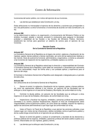 Centro de Información
funcionarias del sector público, con motivo del ejercicio de sus funciones.
6. Las demás que establezcan esta Constitución y la ley.
Estas atribuciones no menoscaban el ejercicio de los derechos y acciones que corresponden a
los o las particulares o a otros funcionarios o funcionarias de acuerdo con esta Constitución y la
ley.
Artículo 286
La ley determinará lo relativo a la organización y funcionamiento del Ministerio Público en los
ámbitos municipal, estadal y nacional, proveerá lo conducente para asegurar la idoneidad,
probidad y estabilidad de los fiscales o las fiscales del Ministerio Público. Asimismo,
establecerá las normas para garantizar un sistema de carrera para el ejercicio de sus
funciones.
Sección Cuarta
De la Contraloría General de la República
Artículo 287
La Contraloría General de la República es el órgano de control, vigilancia y fiscalización de los
ingresos, gastos, bienes públicos y bienes nacionales, así como de las operaciones relativas a
los mismos. Goza de autonomía funcional, administrativa y organizativa, y orienta su actuación
a las funciones de inspección de los organismos y entidades sujetas a su control.
Artículo 288
La Contraloría General de la República estará bajo la dirección y responsabilidad del Contralor
o Contralora General de la República, quien debe ser venezolano o venezolana por nacimiento
y sin otra nacionalidad, mayor de treinta años y con probada aptitud y experiencia para el
ejercicio del cargo.
El Contralor o Contralora General de la República será designado o designada para un período
de siete años.
Artículo 289
Son atribuciones de la Contraloría General de la República:
1. Ejercer el control, la vigilancia y fiscalización de los ingresos, gastos y bienes públicos,
así como las operaciones relativas a los mismos, sin perjuicio de las facultades que se
atribuyan a otros órganos en el caso de los Estados y Municipios, de conformidad con la ley.
2. Controlar la deuda pública, sin perjuicio de las facultades que se atribuyan a otros
órganos en el caso de los Estados y Municipios, de conformidad con la ley.
3. Inspeccionar y fiscalizar los órganos, entidades y personas jurídicas del sector público
sometidos a su control; practicar fiscalizaciones, disponer el inicio de investigaciones sobre
irregularidades contra el patrimonio público, así como dictar las medidas, imponer los reparos y
aplicar las sanciones administrativas a que haya lugar de conformidad con la ley.
4. Instar al Fiscal o la Fiscal de la República a que ejerzan las acciones judiciales a que
hubiere lugar con motivo de las infracciones y delitos cometidos contra el patrimonio público y
de los cuales tenga conocimiento en el ejercicio de sus atribuciones.
5. Ejercer el control de gestión y evaluar el cumplimiento y resultado de las decisiones y
políticas públicas de los órganos, entidades y personas jurídicas del sector público sujetos a su
control, relacionadas con sus ingresos, gastos y bienes.
6. Las demás que le atribuyan esta Constitución y la ley.
 