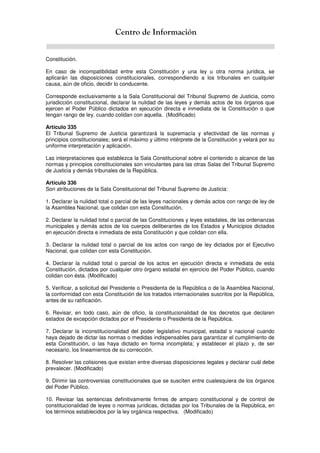 Centro de Información
Constitución.
En caso de incompatibilidad entre esta Constitución y una ley u otra norma jurídica, se
aplicarán las disposiciones constitucionales, correspondiendo a los tribunales en cualquier
causa, aún de oficio, decidir lo conducente.
Corresponde exclusivamente a la Sala Constitucional del Tribunal Supremo de Justicia, como
jurisdicción constitucional, declarar la nulidad de las leyes y demás actos de los órganos que
ejercen el Poder Público dictados en ejecución directa e inmediata de la Constitución o que
tengan rango de ley, cuando colidan con aquella. (Modificado)
Artículo 335
El Tribunal Supremo de Justicia garantizará la supremacía y efectividad de las normas y
principios constitucionales; será el máximo y último intérprete de la Constitución y velará por su
uniforme interpretación y aplicación.
Las interpretaciones que establezca la Sala Constitucional sobre el contenido o alcance de las
normas y principios constitucionales son vinculantes para las otras Salas del Tribunal Supremo
de Justicia y demás tribunales de la República.
Artículo 336
Son atribuciones de la Sala Constitucional del Tribunal Supremo de Justicia:
1. Declarar la nulidad total o parcial de las leyes nacionales y demás actos con rango de ley de
la Asamblea Nacional, que colidan con esta Constitución.
2. Declarar la nulidad total o parcial de las Constituciones y leyes estadales, de las ordenanzas
municipales y demás actos de los cuerpos deliberantes de los Estados y Municipios dictados
en ejecución directa e inmediata de esta Constitución y que colidan con ella.
3. Declarar la nulidad total o parcial de los actos con rango de ley dictados por el Ejecutivo
Nacional, que colidan con esta Constitución.
4. Declarar la nulidad total o parcial de los actos en ejecución directa e inmediata de esta
Constitución, dictados por cualquier otro órgano estadal en ejercicio del Poder Público, cuando
colidan con ésta. (Modificado)
5. Verificar, a solicitud del Presidente o Presidenta de la República o de la Asamblea Nacional,
la conformidad con esta Constitución de los tratados internacionales suscritos por la República,
antes de su ratificación.
6. Revisar, en todo caso, aún de oficio, la constitucionalidad de los decretos que declaren
estados de excepción dictados por el Presidente o Presidenta de la República.
7. Declarar la inconstitucionalidad del poder legislativo municipal, estadal o nacional cuando
haya dejado de dictar las normas o medidas indispensables para garantizar el cumplimiento de
esta Constitución, o las haya dictado en forma incompleta; y establecer el plazo y, de ser
necesario, los lineamientos de su corrección.
8. Resolver las colisiones que existan entre diversas disposiciones legales y declarar cuál debe
prevalecer. (Modificado)
9. Dirimir las controversias constitucionales que se susciten entre cualesquiera de los órganos
del Poder Público.
10. Revisar las sentencias definitivamente firmes de amparo constitucional y de control de
constitucionalidad de leyes o normas jurídicas, dictadas por los Tribunales de la República, en
los términos establecidos por la ley orgánica respectiva. (Modificado)
 