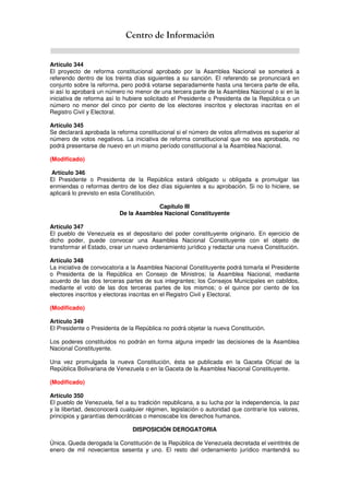 Centro de Información
Artículo 344
El proyecto de reforma constitucional aprobado por la Asamblea Nacional se someterá a
referendo dentro de los treinta días siguientes a su sanción. El referendo se pronunciará en
conjunto sobre la reforma, pero podrá votarse separadamente hasta una tercera parte de ella,
si así lo aprobará un número no menor de una tercera parte de la Asamblea Nacional o si en la
iniciativa de reforma así lo hubiere solicitado el Presidente o Presidenta de la República o un
número no menor del cinco por ciento de los electores inscritos y electoras inscritas en el
Registro Civil y Electoral.
Artículo 345
Se declarará aprobada la reforma constitucional si el número de votos afirmativos es superior al
número de votos negativos. La iniciativa de reforma constitucional que no sea aprobada, no
podrá presentarse de nuevo en un mismo período constitucional a la Asamblea Nacional.
(Modificado)
Artículo 346
El Presidente o Presidenta de la República estará obligado u obligada a promulgar las
enmiendas o reformas dentro de los diez días siguientes a su aprobación. Si no lo hiciere, se
aplicará lo previsto en esta Constitución.
Capítulo III
De la Asamblea Nacional Constituyente
Artículo 347
El pueblo de Venezuela es el depositario del poder constituyente originario. En ejercicio de
dicho poder, puede convocar una Asamblea Nacional Constituyente con el objeto de
transformar el Estado, crear un nuevo ordenamiento jurídico y redactar una nueva Constitución.
Artículo 348
La iniciativa de convocatoria a la Asamblea Nacional Constituyente podrá tomarla el Presidente
o Presidenta de la República en Consejo de Ministros; la Asamblea Nacional, mediante
acuerdo de las dos terceras partes de sus integrantes; los Consejos Municipales en cabildos,
mediante el voto de las dos terceras partes de los mismos; o el quince por ciento de los
electores inscritos y electoras inscritas en el Registro Civil y Electoral.
(Modificado)
Artículo 349
El Presidente o Presidenta de la República no podrá objetar la nueva Constitución.
Los poderes constituidos no podrán en forma alguna impedir las decisiones de la Asamblea
Nacional Constituyente.
Una vez promulgada la nueva Constitución, ésta se publicada en la Gaceta Oficial de la
República Bolivariana de Venezuela o en la Gaceta de la Asamblea Nacional Constituyente.
(Modificado)
Artículo 350
El pueblo de Venezuela, fiel a su tradición republicana, a su lucha por la independencia, la paz
y la libertad, desconocerá cualquier régimen, legislación o autoridad que contraríe los valores,
principios y garantías democráticas o menoscabe los derechos humanos.
DISPOSICIÓN DEROGATORIA
Única. Queda derogada la Constitución de la República de Venezuela decretada el veintitrés de
enero de mil novecientos sesenta y uno. El resto del ordenamiento jurídico mantendrá su
 