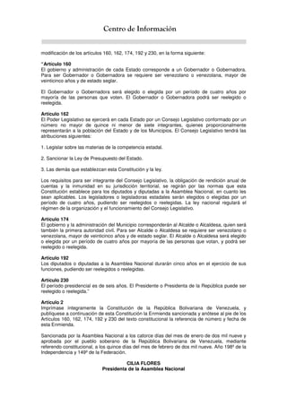 Centro de Información
modificación de los artículos 160, 162, 174, 192 y 230, en la forma siguiente:
“Artículo 160
El gobierno y administración de cada Estado corresponde a un Gobernador o Gobernadora.
Para ser Gobernador o Gobernadora se requiere ser venezolano o venezolana, mayor de
veinticinco años y de estado seglar.
El Gobernador o Gobernadora será elegido o elegida por un período de cuatro años por
mayoría de las personas que voten. El Gobernador o Gobernadora podrá ser reelegido o
reelegida.
Artículo 162
El Poder Legislativo se ejercerá en cada Estado por un Consejo Legislativo conformado por un
número no mayor de quince ni menor de siete integrantes, quienes proporcionalmente
representarán a la población del Estado y de los Municipios. El Consejo Legislativo tendrá las
atribuciones siguientes:
1. Legislar sobre las materias de la competencia estadal.
2. Sancionar la Ley de Presupuesto del Estado.
3. Las demás que establezcan esta Constitución y la ley.
Los requisitos para ser integrante del Consejo Legislativo, la obligación de rendición anual de
cuentas y la inmunidad en su jurisdicción territorial, se regirán por las normas que esta
Constitución establece para los diputados y diputadas a la Asamblea Nacional, en cuanto les
sean aplicables. Los legisladores o legisladoras estadales serán elegidos o elegidas por un
período de cuatro años, pudiendo ser reelegidos o reelegidas. La ley nacional regulará el
régimen de la organización y el funcionamiento del Consejo Legislativo.
Artículo 174
El gobierno y la administración del Municipio corresponderán al Alcalde o Alcaldesa, quien será
también la primera autoridad civil. Para ser Alcalde o Alcaldesa se requiere ser venezolano o
venezolana, mayor de veinticinco años y de estado seglar. El Alcalde o Alcaldesa será elegido
o elegida por un período de cuatro años por mayoría de las personas que votan, y podrá ser
reelegido o reelegida.
Artículo 192
Los diputados o diputadas a la Asamblea Nacional durarán cinco años en el ejercicio de sus
funciones, pudiendo ser reelegidos o reelegidas.
Artículo 230
El período presidencial es de seis años. El Presidente o Presidenta de la República puede ser
reelegido o reelegida.”
Artículo 2
Imprímase íntegramente la Constitución de la República Bolivariana de Venezuela, y
publíquese a continuación de esta Constitución la Enmienda sancionada y anótese al pie de los
Artículos 160, 162, 174, 192 y 230 del texto constitucional la referencia de número y fecha de
esta Enmienda.
Sancionada por la Asamblea Nacional a los catorce días del mes de enero de dos mil nueve y
aprobada por el pueblo soberano de la República Bolivariana de Venezuela, mediante
referendo constitucional, a los quince días del mes de febrero de dos mil nueve. Año 198º de la
Independencia y 149º de la Federación.
CILIA FLORES
Presidenta de la Asamblea Nacional
 