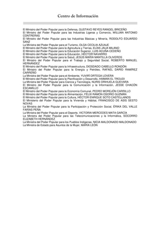 Centro de Información
El Ministro del Poder Popular para la Defensa, GUSTAVO REYES RANGEL BRICEÑO
El Ministro del Poder Popular para las Industrias Ligeras y Comercio, WILLIAN ANTONIO
CONTRERAS
El Ministro del Poder Popular para las Industrias Básicas y Minería, RODOLFO EDUARDO
SANZ
La Ministra del Poder Popular para el Turismo, OLGA CECILIA AZUAJE
El Ministro del Poder Popular para la Agricultura y Tierras, ELÍAS JAUA MILANO
El Ministro del Poder Popular para la Educación Superior, LUIS ACUÑA CEDEÑO
El Ministro del Poder Popular para la Educación, HÉCTOR NAVARRO
El Ministro del Poder Popular para la Salud, JESÚS MARÍA MANTILLA OLIVEROS
El Ministro del Poder Popular para el Trabajo y Seguridad Social, ROBERTO MANUEL
HERNÁNDEZ
El Ministro del Poder Popular para la Infraestructura, DIOSDADO CABELLO RONDÓN
El Ministro del Poder Popular para la Energía y Petróleo, RAFAEL DARÍO RAMÍREZ
CARREÑO
La Ministra del Poder Popular para el Ambiente, YUVIRÍ ORTEGA LOVERA
El Ministro del Poder Popular para la Planificación y Desarrollo, HAIMAN EL TROUDI
La Ministra del Poder Popular para Ciencia y Tecnología, NURIS ORIHUELA GUEVARA
El Ministro del Poder Popular para la Comunicación y la Información, JESSE CHACÓN
ESCAMILLO
El Ministro del Poder Popular para la Economía Comunal, PEDRO MOREJÓN CARRILLO
El Ministro del Poder Popular para la Alimentación, FÉLIX RAMÓN OSORIO GUZMÁN
El Ministro del Poder Popular para la Cultura, HÉCTOR ENRIQUE SOTO CASTELLANOS
El Ministerio del Poder Popular para la Vivienda y Hábitat, FRANCISCO DE ASÍS SESTO
NOVAS
La Ministra del Poder Popular para la Participación y Protección Social, ÉRIKA DEL VALLE
FARÍAS PEÑA
La Ministra del Poder Popular para el Deporte, VICTORIA MERCEDES MATA GARCÍA
La Ministra del Poder Popular para las Telecomunicaciones y la Informática, SOCORRO
ELIZABETH HERNÁNDEZ
La Ministra del Poder Popular para los Pueblos Indígenas, NICIA MALDONADO MALDONADO
La Ministra de Estado para Asuntos de la Mujer, MARÍA LEÓN
 