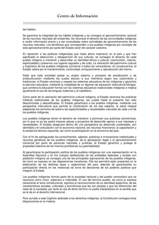 Centro de Información
las habitan.
Se garantiza la integridad de los hábitat indígenas y se consagra el aprovechamiento racional
de los recursos naturales allí existentes. Se reconoce el derecho de las comunidades indígenas
a recibir información previa y a ser consultadas sobre actividades de aprovechamiento de los
recursos naturales. Los beneficios que corresponden a los pueblos indígenas por concepto de
este aprovechamiento por parte del Estado serán de carácter colectivo.
En oposición a las políticas indigenistas que hasta ahora imperaron en el país y que han
significado la destrucción y desaparición de sus culturas, se consagra el derecho de cada
pueblo indígena a mantener y desarrollar su identidad étnica y cultural, cosmovisión, valores,
espiritualidad y preservar sus lugares sagrados y de culto. La valoración del patrimonio cultural
y lingüístico de los pueblos indígenas concierne a todos los venezolanos; en consecuencia, el
Estado velará por el mantenimiento, continuidad, enriquecimiento y reproducción del mismo.
Dado que toda sociedad posee su propio sistema y procesos de socialización y de
endoculturación mediante los cuales educan a sus miembros según sus costumbres y
tradiciones, el Estado reconoce y respeta los sistemas educativos de los indígenas y garantiza
la atención educativa, mediante la modalidad de un régimen de educación intercultural bilingüe,
que combina la educación formal con los sistemas educativos tradicionales indígenas e implica
igualmente el uso de las lenguas maternas y el castellano.
Como parte de la valoración del patrimonio cultural indígena, el Estado reconoce las prácticas
médicas tradicionales de los pueblos indígenas, las cuales hasta el presente han sido
desconocidas y descalificadas. El Estado garantizará a los pueblos indígenas, mediante una
perspectiva intercultural que permita la combinación de los dos saberes, la salud integral
adaptando los servicios de salud a las especificidades y necesidades culturales de cada uno de
los pueblos indígenas.
Los pueblos indígenas tienen el derecho de mantener y promover sus prácticas económicas,
por lo que no se les podrá imponer planes y proyectos de desarrollo ajenos a sus intereses y
necesidades. El Estado asegurará dentro de una perspectiva de desarrollo sustentable, con
identidad y en articulación con la economía nacional, los recursos financieros, la capacitación y
la asistencia técnica requerida, así como la participación en la economía del país.
Con el fin de salvaguardar los conocimientos, saberes, prácticas e innovaciones intelectuales y
recursos genéticos de los pueblos indígenas, de la apropiación ilegal y el aprovechamiento
comercial por parte de personas naturales y jurídicas, el Estado garantiza y protege la
propiedad colectiva de los mismos prohibiendo su patentabilidad.
Al garantizarse la participación política de los pueblos indígenas con una representación en la
Asamblea Nacional y en los cuerpos deliberantes de las entidades federales y locales con
población indígena se consagra una de las principales aspiraciones de los pueblos indígenas,
tal como se expresa en las disposiciones transitorias. Ello les permitirá estar presentes en la
elaboración de las distintas leyes y reglamentos del país, además de garantizarles su
participación directa en las instancias de toma de decisiones de los poderes públicos que
integran el Estado.
Los pueblos indígenas forman parte de la sociedad nacional y del pueblo venezolano que se
reconoce como único, soberano e indivisible. El uso del término pueblo, tal como lo expresa
claramente el texto constitucional, significa el reconocimiento de su identidad específica, de las
características sociales, culturales y económicas que les son propias y que los diferencian del
resto de la sociedad, por tanto el uso de dicho término no podrá interpretarse en el sentido que
se le da en el derecho internacional.
Pero aunado a este Capítulo dedicado a los derechos indígenas, la Constitución consagra otras
disposiciones en la materia.
 