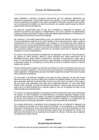 Centro de Información
están obligados a mantener vinculación permanente con sus electores, atendiendo sus
opiniones y sugerencias, informándolos acerca de su gestión y la de la Asamblea; que rindan
cuenta anualmente de la gestión y que estén sometidos al referendo revocatorio del mandato,
con la consecuencia inmediata, en caso de producirse, de no poder ejercer cargos de elección
popular dentro del período siguiente.
Un elemento imprescindible para el logro de lo señalado es asegurarle al diputado una
retribución económica que asegure su independencia, sin que su condición de parlamentario
implique privilegios personales ni abuso de las prerrogativas garantizadas por la Constitución ni
la percepción de beneficios económicos indebidos.
Se consagra la inmunidad parlamentaria como una garantía del ejercicio autónomo de las
funciones legislativas respecto de los otros poderes y como garantía para el mejor y efectivo
cumplimiento de la función parlamentaria. Sin embargo, la inmunidad sólo está referida al
ejercicio de las funciones parlamentarias desde el momento de la proclamación por parte del
órgano electoral competente hasta la conclusión del mandato. Su desconocimiento por parte de
los funcionarios públicos ocasiona sanciones de naturaleza penal que el legislador deberá
establecer en la ley correspondiente.
En cuanto a los presuntos delitos cometidos por los diputados, conocerá el Tribunal Supremo
de Justicia en forma privativa, siendo la única autoridad que, previa autorización de la
Asamblea Nacional, podrá ordenar la detención o continuar el enjuiciamiento, según sea el
caso. En caso de delito flagrante cometido por algún diputado, la autoridad competente pondrá
a éste bajo custodia en su residencia y comunicará de manera inmediata el hecho al Tribunal
Supremo de Justicia.
El texto constitucional incorpora un conjunto de cambios en cuanto a la definición de la ley y en
cuanto a las leyes orgánicas. La ley es todo acto sancionado por la Asamblea Nacional como
cuerpo legislador, entendiéndose que para ello deberá seguirse el procedimiento que el propio
texto constitucional establece.
Por otra parte, la Constitución establece cinco tipos de leyes orgánicas: las que ella misma
denomina como tales, las que se dicten para organizar los poderes públicos, las que se dicten
para desarrollar derechos constitucionales, las que sirvan de marco normativo a otras leyes y
las que hayan sido calificadas como tales por la Asamblea Nacional, en cuyo caso éstas
habrán de ser remitidas a la Sala Constitucional del Máximo Tribunal, para que se pronuncie
acerca de la constitucionalidad de su carácter orgánico, esto con el propósito de evitar el uso
indiscriminado de tal denominación.
En cuanto a la iniciativa legislativa se incorporan al texto constitucional tres nuevos elementos
de iniciativa, el Poder Ciudadano, el Poder Electoral y el Consejo Legislativo Estadal, cuando
se trate de leyes relativas a los Estados. Se destaca la obligatoriedad de la Asamblea Nacional
de discutir los proyectos de ley presentados por iniciativa ciudadana y el sometimiento de
dichos proyectos a referendo aprobatorio, cuando no fuere discutido por la Asamblea.
En la etapa de discusión y aprobación de los proyectos de ley, se introduce la obligación de
abrir procesos de consulta a los otros órganos del Estado, a los ciudadanos y a la sociedad
organizada. Cada proyecto de ley recibirá dos discusiones en el seno de la Asamblea, en días
diferentes, no consecutivos. La primera discusión versará sobre la exposición de motivos y la
pertinencia del proyecto de ley, leyéndose el articulado en conjunto, mientras que la segunda
se realizará artículo por artículo.
Capítulo II
Del poder Ejecutivo Nacional
La Constitución eleva el periodo presidencial a seis años debido a la modificación del sistema
 