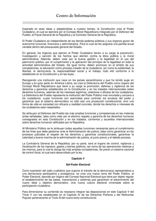 Centro de Información
Inspirada en esas ideas y adaptándolas a nuestro tiempo, la Constitución crea el Poder
Ciudadano, el cual se ejercerá por el Consejo Moral Republicano integrado por el Defensor del
Pueblo, el Fiscal General de la República y el Contralor General de la República.
El Poder Ciudadano es independiente de los demás poderes públicos y sus órganos gozan de
autonomía funcional, financiera y administrativa. Para lo cual se les asignará una partida anual
variable dentro del presupuesto general del Estado.
En general, los órganos que ejercen el Poder Ciudadano tienen a su cargo la prevención,
investigación y sanción de los hechos que atenten contra la ética pública y la moral
administrativa. Además, deben velar por la buena gestión y la legalidad en el uso del
patrimonio público, por el cumplimiento y la aplicación del principio de la legalidad en toda la
actividad administrativa del Estado. De igual forma, deben promover en el ámbito de sus
competencias, la educación como proceso creador de la ciudadanía, así como la solidaridad, la
libertad, la democracia, la responsabilidad social y el trabajo, todo ello conforme a lo
establecido en la Constitución y en las leyes.
Recogiendo una institución que nace en los países escandinavos y que ha tenido auge en
Europa y en gran parte en América Latina, se crea la Defensoría del Pueblo como órgano del
Consejo Moral Republicano que tiene a su cargo la promoción, defensa y vigilancia de los
derechos y garantías establecidos en la Constitución y en los tratados internacionales sobre
derechos humanos, además de los intereses legítimos, colectivos o difusos de los ciudadanos.
La Defensoría del Pueblo representa la institución del Poder Público mas vinculada y cercana a
los ciudadanos, cuyas funciones son esenciales para controlar los excesos del poder y
garantizar que el sistema democrático no sólo sea una proyección constitucional, sino una
forma de vida en sociedad con eficacia y realidad concreta, donde los derechos e intereses de
los ciudadanos sean respetados.
Se atribuyen al Defensor del Pueblo las más amplias funciones y competencias en las materias
antes señaladas, tales como velar por el efectivo respeto y garantía de los derechos humanos
consagrados en esta Constitución y en los tratados, convenios y acuerdos internacionales
sobre derechos humanos ratificados por la República.
Al Ministerio Público se le atribuyen todas aquellas funciones necesarias para el cumplimiento
de los fines que debe gestionar ante la Administración de justicia, tales como garantizar en los
procesos judiciales el respeto de los derechos y garantías constitucionales, garantizar la
celeridad y buena marcha de la administración de justicia, el juicio previo y el debido proceso.
La Contraloría General de la República, por su parte, será el órgano de control, vigilancia y
fiscalización de los ingresos, gastos y bienes públicos, así como de las operaciones relativas a
los mismos, para lo cual le otorga las más amplias competencias. Se prevé un sistema nacional
de control fiscal, el cual será desarrollado por la ley.
Capítulo V
Del Poder Electoral
Como expresión del salto cualitativo que supone el tránsito de la democracia representativa a
una democracia participativa y protagónica, se crea una nueva rama del Poder Público, el
Poder Electoral, ejercido por órgano del Consejo Nacional Electoral que tiene por objeto regular
el establecimiento de las bases, mecanismos y sistemas que garanticen el advenimiento del
nuevo ideal u objetivo democrático. Una nueva cultura electoral cimentada sobre la
participación ciudadana.
Para dimensionar su contenido es necesario integrar las disposiciones en este Capítulo V del
Título V con las establecidas en el Capítulo IV de los Derechos Políticos y del Referendo
Popular perteneciente al Título III del nuevo texto constitucional.
 