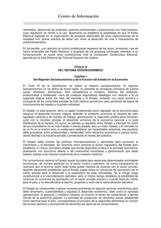 Centro de Información
refrendario, elecciones de sindicatos, gremios profesionales y asociaciones con fines políticos,
cuya regulación se remite a la Ley. Igualmente se establece la posibilidad de que el Poder
Electoral participe en la organización de procesos electorales de otras organizaciones de la
sociedad civil, previa solicitud de éstas con miras al desarrollo de vías o mecanismos de
autofinanciamiento.
En tal sentido, y en atención al control jurisdiccional necesario de los actos, omisiones, vías de
hecho emanados del Poder Electoral, a propósito de los procesos comiciales referidos, a su
funcionamiento, el nuevo texto constitucional creó la Jurisdicción Contencioso Electoral,
ejercida por la Sala Electoral del Tribunal Supremo de Justicia.
TÍTULO VI
DEL SISTEMA SOCIOECONÓMICO
Capítulo I
Del Régimen Socioeconómico y de la Función del Estado en la Economía
El Título VI de la Constitución se refiere al sistema socioeconómico. El régimen
socioeconómico no se define de forma rígida, no obstante se consagran principios de justicia
social, eficiencia, democracia, libre competencia e iniciativa, defensa del ambiente,
productividad y solidaridad, fuera de cualquier dogmatismo ideológico con relación a la ya
superada disputa sobre los roles del mercado y el Estado, evitando una visión extrema y
excluyente de los contenidos sociales de todo sistema económico, pero sentando las bases de
una economía de respeto a la acción individual.
El Estado no está ausente, tiene un papel fundamental como regulador de la economía para
asegurar el desarrollo humano integral, defender el ambiente, promover la creación de valor
agregado nacional y de fuentes de trabajo, garantizando la seguridad jurídica para fomentar,
junto con la iniciativa privada, el desarrollo armónico de la economía nacional y la justa
distribución de la riqueza. En suma, se plantea un equilibrio entre Estado y mercado en razón
de que el problema no es más Estado o menos Estado, sino un mejor Estado y el mercado no
es un fin en sí mismo, sino un medio para satisfacer las necesidades colectivas; ese equilibrio
debe prevalecer entre productividad y solidaridad, entre eficiencia económica y justicia social,
dando libertad a la iniciativa privada y preservando el interés del colectivo.
El Estado debe orientar las políticas macroeconómicas y sectoriales para promover el
crecimiento y el bienestar. Se reconoce como esencial la acción reguladora del Estado para
establecer un marco normativo estable que brinde seguridad jurídica a la actividad económica,
postulando una economía abierta a las inversiones extranjeras y garantizando que éstas
estarán sujetas a las mismas condiciones de la inversión nacional.
Por conveniencia nacional el Estado queda facultado para reservarse determinadas actividades
económicas, de manera particular en el sector minero y petrolero. De forma transparente se
reconoce que el dominio sobre esas áreas puede hacerse de acuerdo con el sector privado,
dejando claramente establecido que el Estado puede entrar en convenios de asociación con el
sector privado para el desarrollo y la explotación de esas actividades. Se le otorga rango
constitucional a la nacionalización petrolera, pero al mismo tiempo establece la posibilidad de
continuar en convenios de asociación con el sector privado siempre y cuando sean de interés
para el país, y no desnaturalice el espíritu, propósito y razón de la nacionalización petrolera.
El Estado se compromete a ejercer acciones prioritarias en algunos sectores económicos para
darle dinamismo, sustentabilidad y equidad al desarrollo económico, tales como la actividad
agropecuaria, la pequeña y mediana industria, el turismo, el sector de cooperativas y demás
formas de la economía popular. La actividad de producción de alimentos queda establecida
como esencial para el país, consagrándose el principio de la seguridad alimentaria en función
del acceso oportuno y permanente de alimentos por parte de los consumidores.
 
